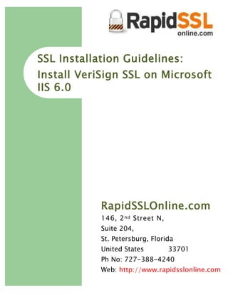 SSL Installation Guidelines:
Install VeriSign SSL on Microsoft
IIS 6.0




            RapidSSLOnline.com
            146, 2 nd Street N,
            Suite 204,
            St. Petersburg, Florida
            United States         33701
            Ph No: 727-388-4240
            Web: http://www.rapidsslonline.com
 