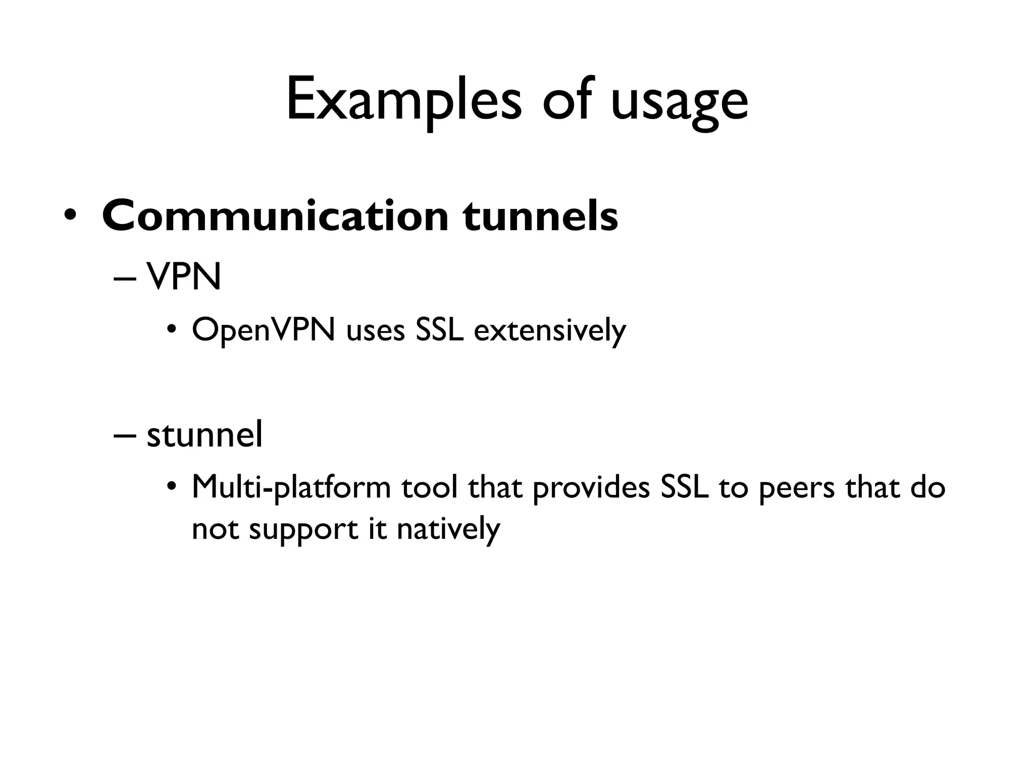 Examples of usage
• Communication tunnels
  – VPN
     • OpenVPN uses SSL extensively


  – stunnel
     • Multi-platform tool that provides SSL to peers that do
       not support it natively
 