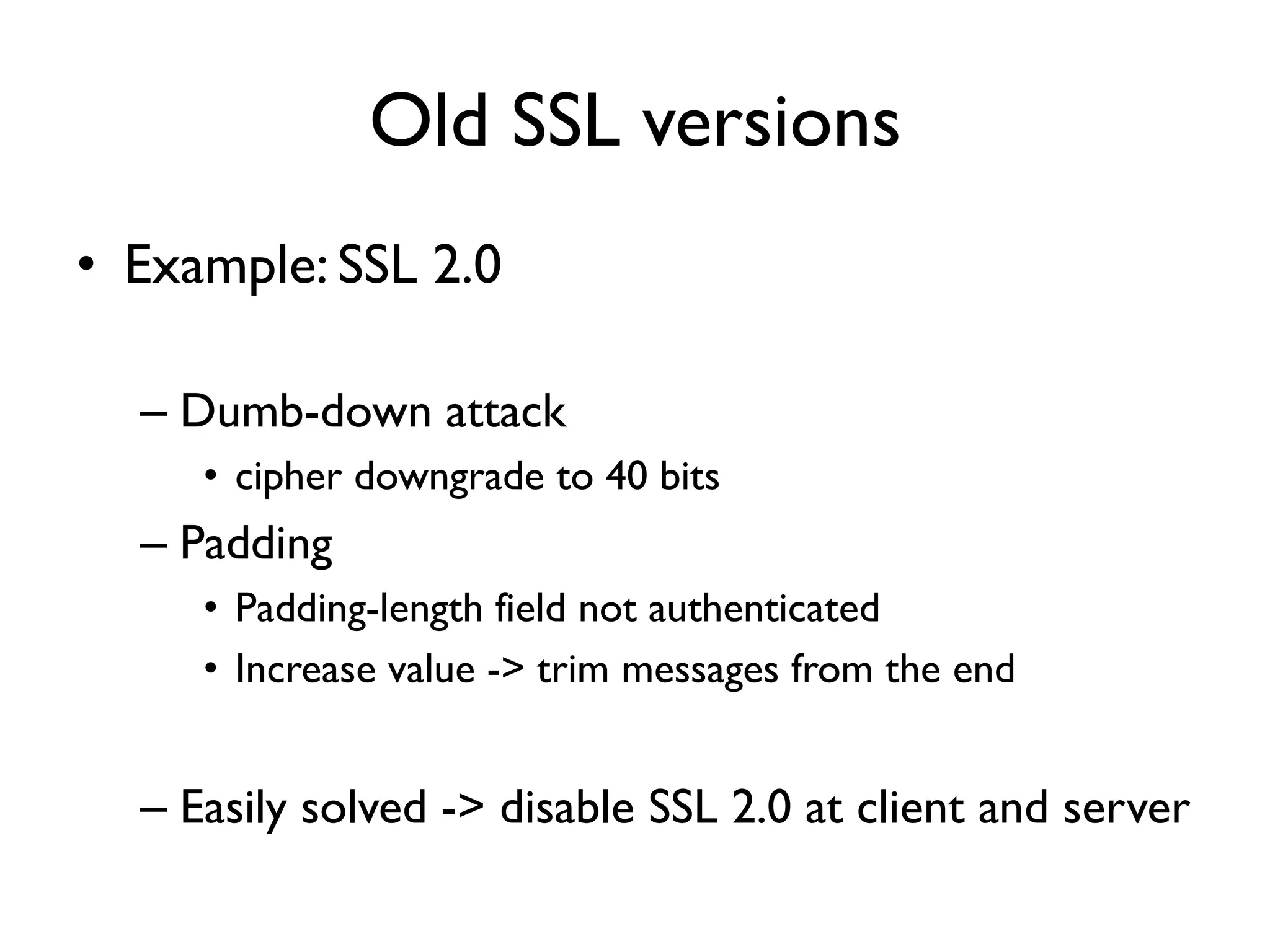 Old SSL versions
• Example: SSL 2.0

  – Dumb-down attack
     • cipher downgrade to 40 bits
  – Padding
     • Padding-length field not authenticated
     • Increase value -> trim messages from the end


  – Easily solved -> disable SSL 2.0 at client and server
 