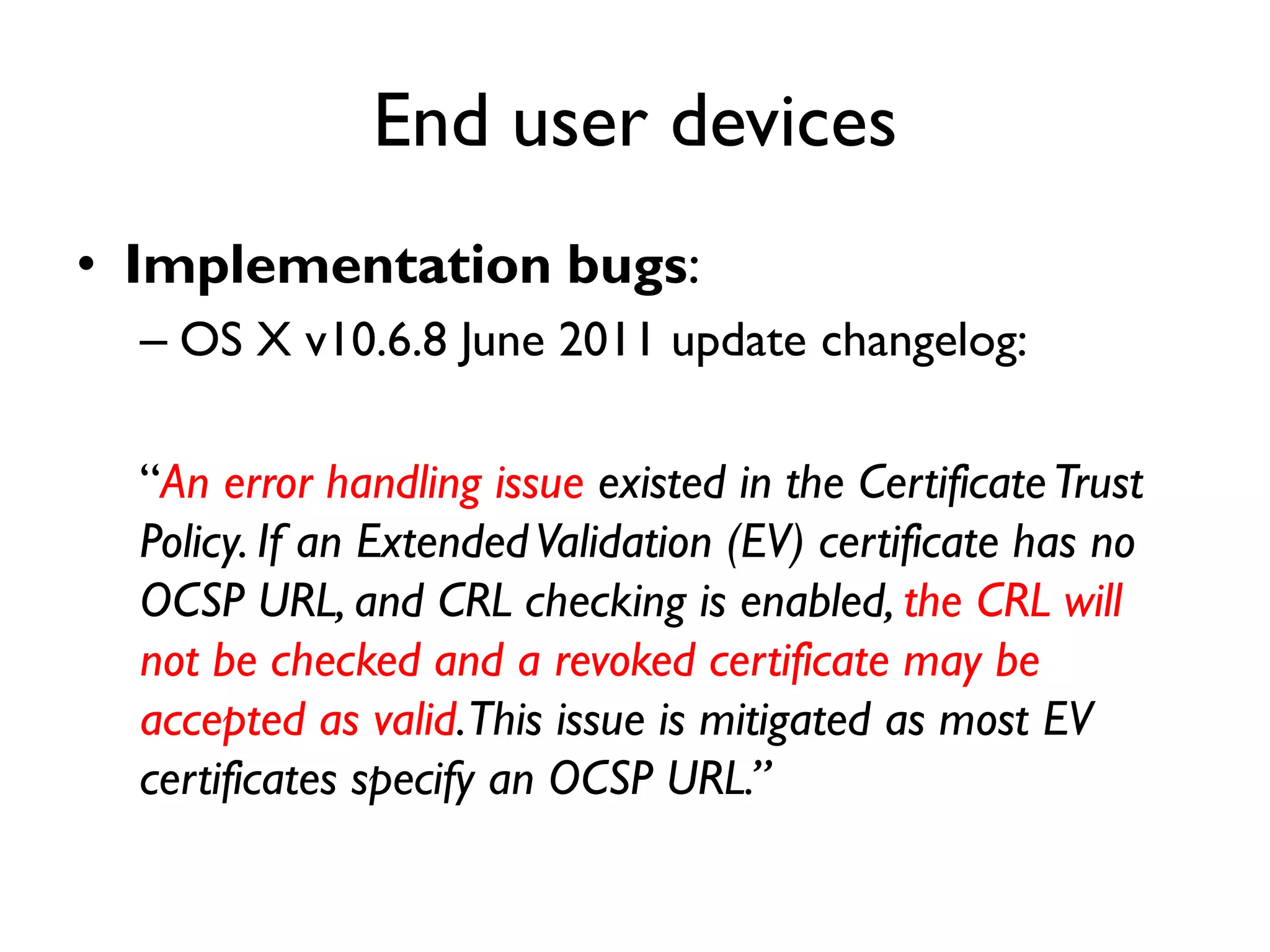 End user devices
• Implementation bugs:
  – OS X v10.6.8 June 2011 update changelog:

  “An error handling issue existed in the Certificate Trust
  Policy. If an Extended Validation (EV) certificate has no
  OCSP URL, and CRL checking is enabled, the CRL will
  not be checked and a revoked certificate may be
  accepted as valid.This issue is mitigated as most EV
  certificates specify an OCSP URL.”
 