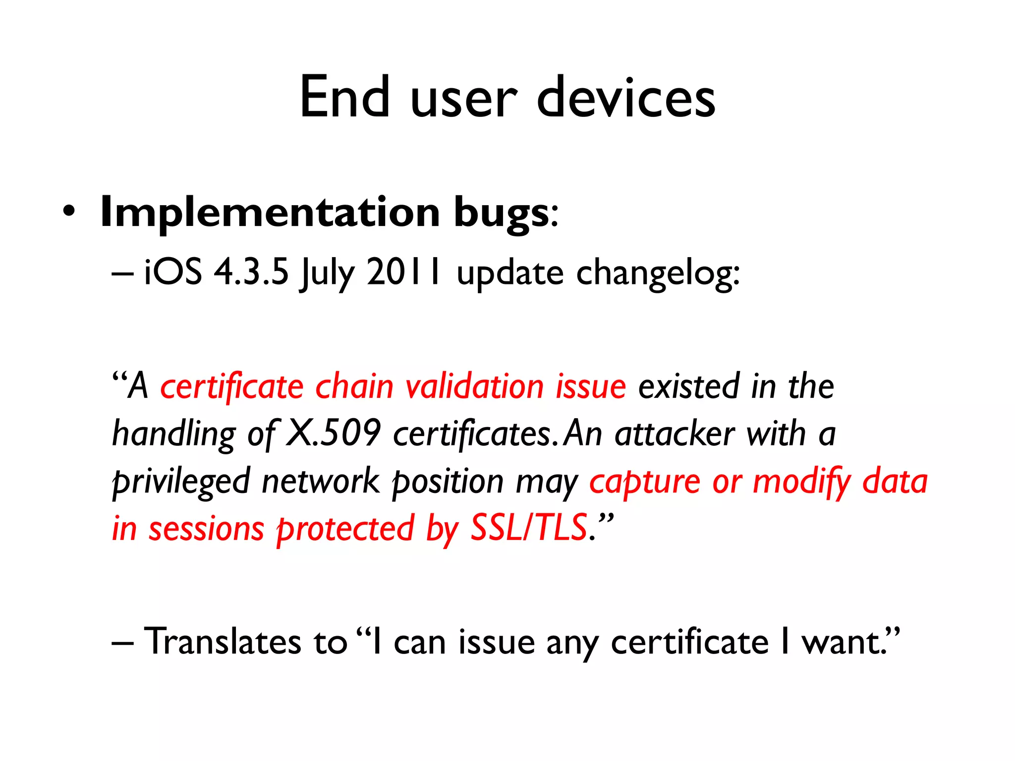 End user devices
• Implementation bugs:
  – iOS 4.3.5 July 2011 update changelog:

  “A certificate chain validation issue existed in the
  handling of X.509 certificates. An attacker with a
  privileged network position may capture or modify data
  in sessions protected by SSL/TLS.”

  – Translates to “I can issue any certificate I want.”
 