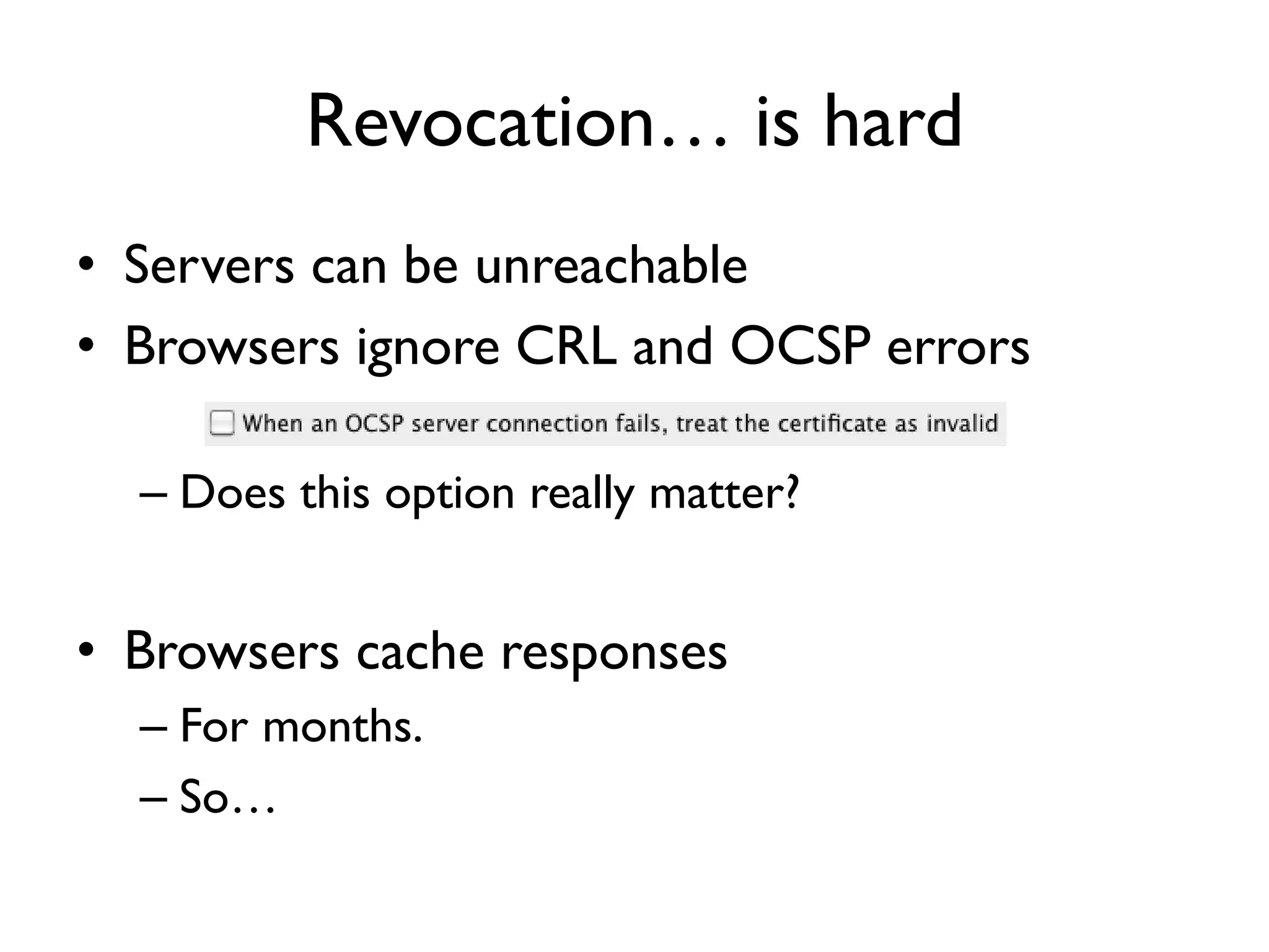 Revocation… is hard
• Servers can be unreachable
• Browsers ignore CRL and OCSP errors

  – Does this option really matter?


• Browsers cache responses
  – For months.
  – So…
 