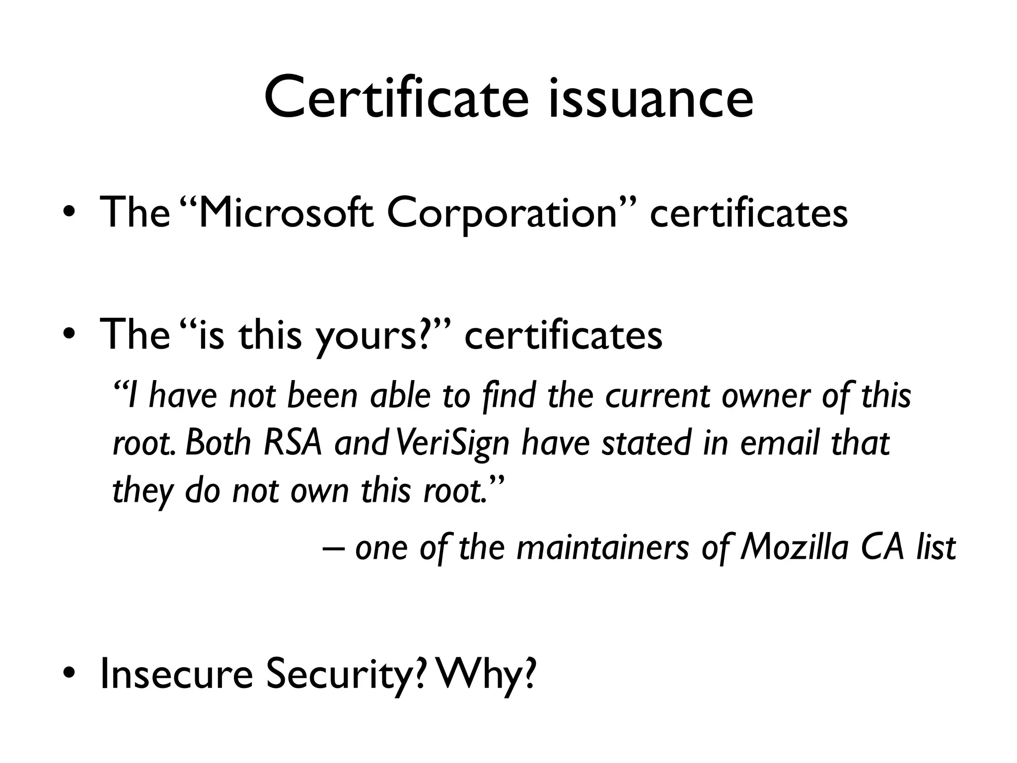 Certificate issuance
• The “Microsoft Corporation” certificates

• The “is this yours?” certificates
  “I have not been able to find the current owner of this
  root. Both RSA and VeriSign have stated in email that
  they do not own this root.”
                – one of the maintainers of Mozilla CA list


• Insecure Security? Why?
 