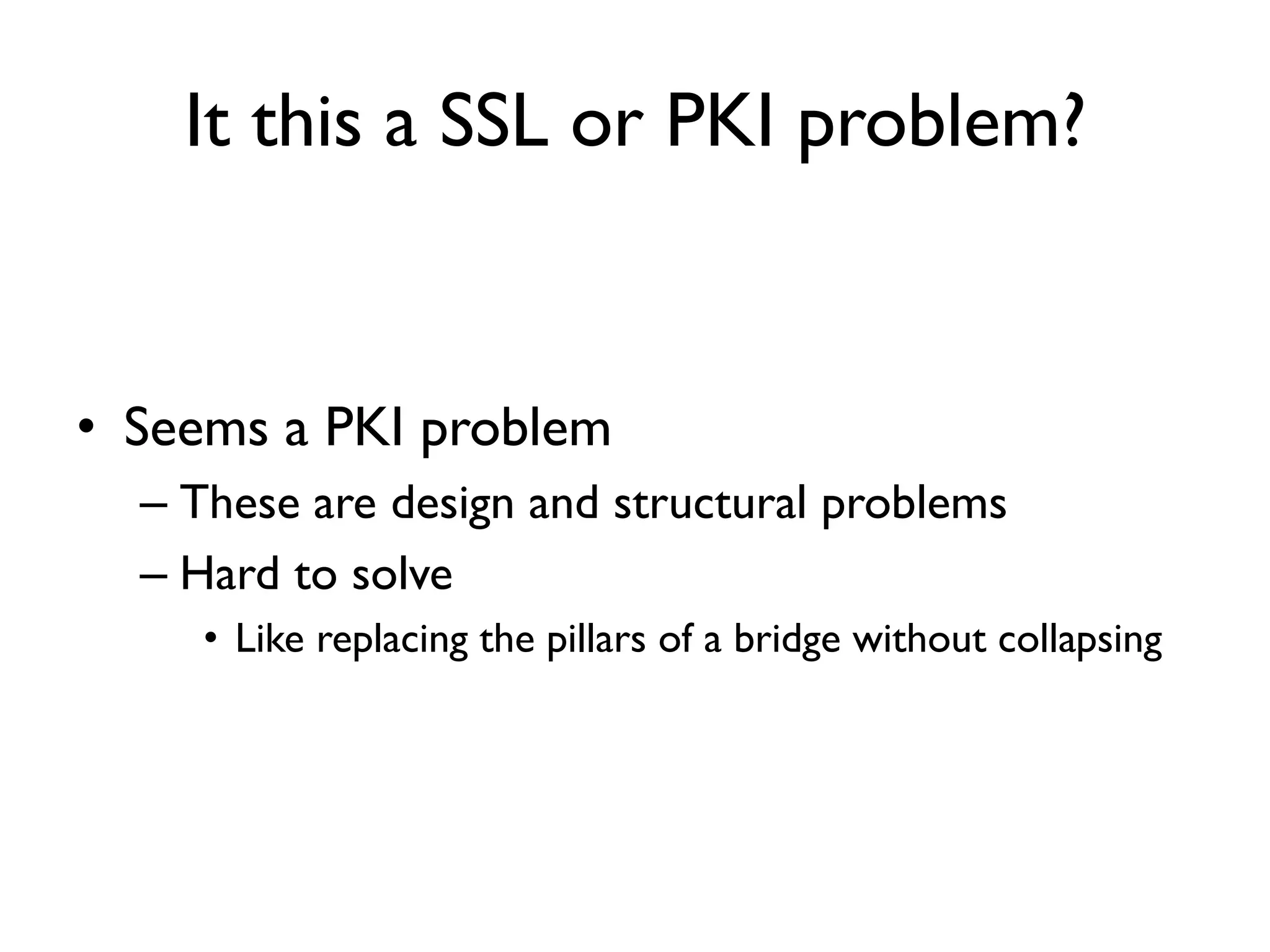 It this a SSL or PKI problem?


• Seems a PKI problem
  – These are design and structural problems
  – Hard to solve
     • Like replacing the pillars of a bridge without collapsing
 