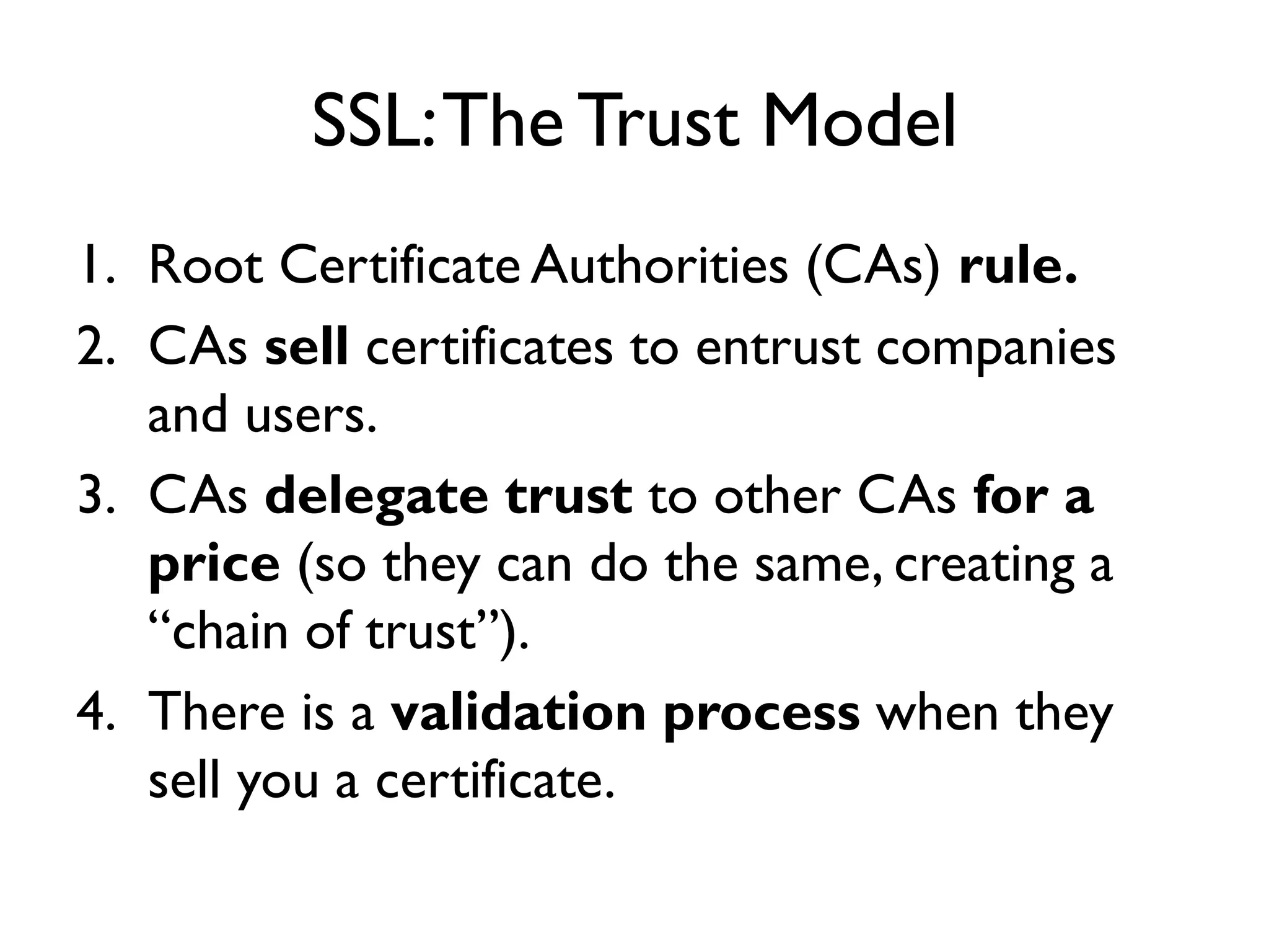 SSL: The Trust Model
1. Root Certificate Authorities (CAs) rule.
2. CAs sell certificates to entrust companies
   and users.
3. CAs delegate trust to other CAs for a
   price (so they can do the same, creating a
   “chain of trust”).
4. There is a validation process when they
   sell you a certificate.
 