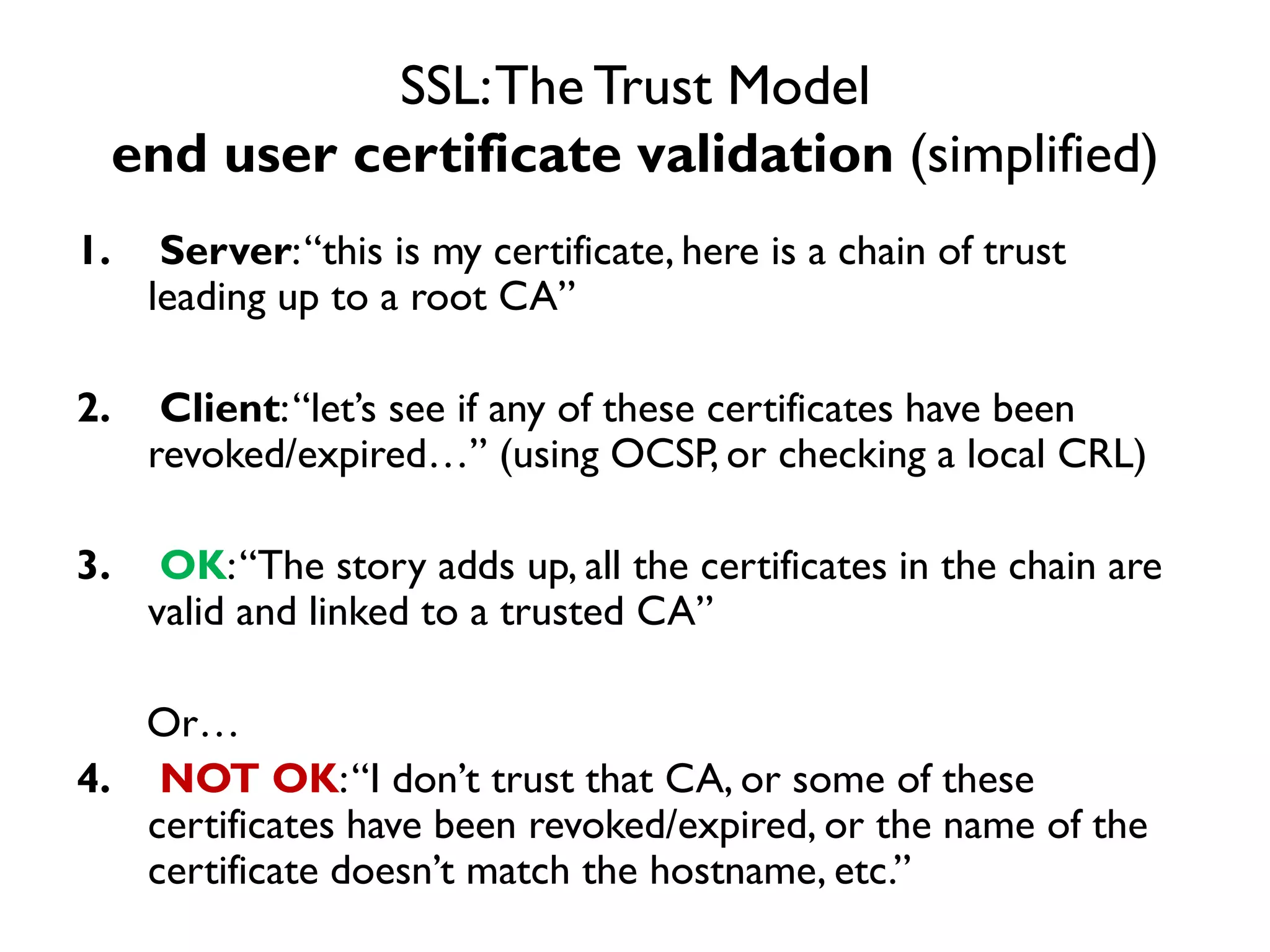 SSL: The Trust Model
     end user certificate validation (simplified)
1.     Server: “this is my certificate, here is a chain of trust
      leading up to a root CA”

2.     Client: “let’s see if any of these certificates have been
      revoked/expired…” (using OCSP, or checking a local CRL)

3.     OK: “The story adds up, all the certificates in the chain are
      valid and linked to a trusted CA”

   Or…
4. NOT OK: “I don’t trust that CA, or some of these
   certificates have been revoked/expired, or the name of the
   certificate doesn’t match the hostname, etc.”
 
