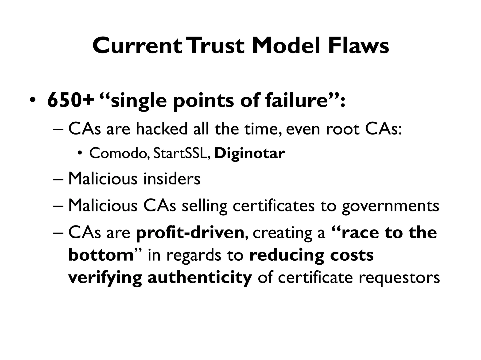 Current Trust Model Flaws

• 650+ “single points of failure”:
  – CAs are hacked all the time, even root CAs:
     • Comodo, StartSSL, Diginotar
  – Malicious insiders
  – Malicious CAs selling certificates to governments
  – CAs are profit-driven, creating a “race to the
    bottom” in regards to reducing costs
    verifying authenticity of certificate requestors
 