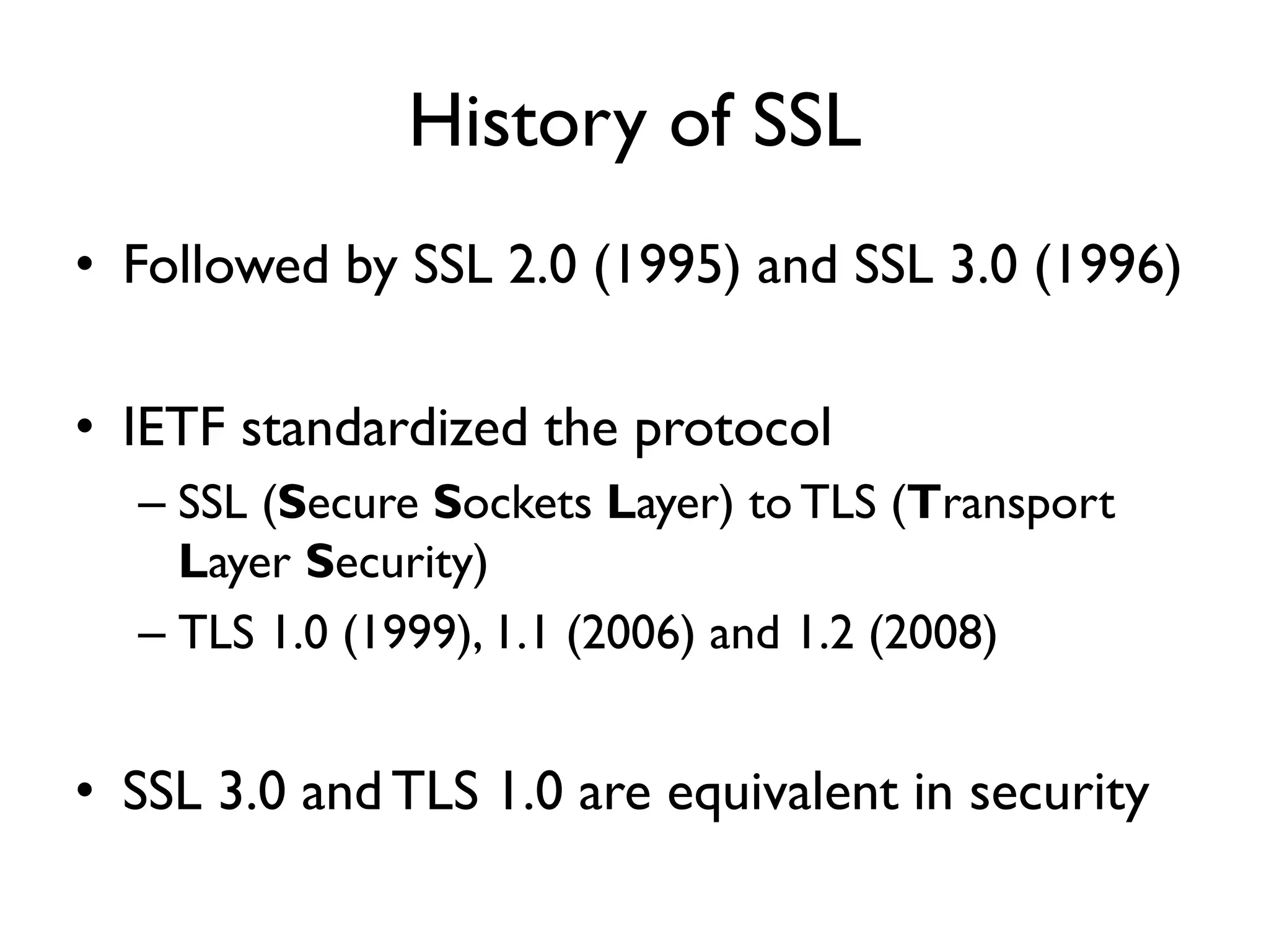 History of SSL
• Followed by SSL 2.0 (1995) and SSL 3.0 (1996)

• IETF standardized the protocol
  – SSL (Secure Sockets Layer) to TLS (Transport
    Layer Security)
  – TLS 1.0 (1999), 1.1 (2006) and 1.2 (2008)


• SSL 3.0 and TLS 1.0 are equivalent in security
 