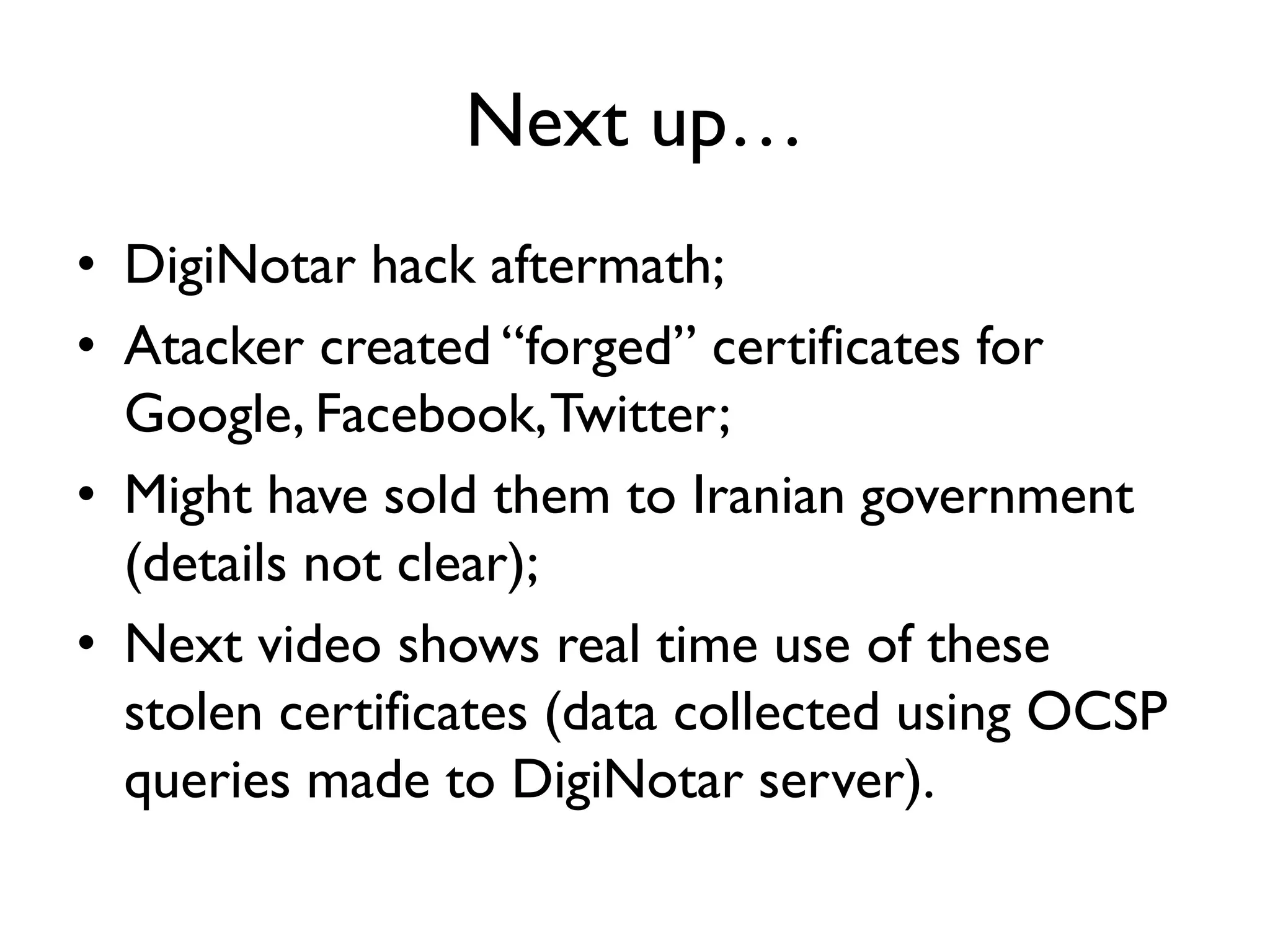 Next up…
• DigiNotar hack aftermath;
• Atacker created “forged” certificates for
  Google, Facebook, Twitter;
• Might have sold them to Iranian government
  (details not clear);
• Next video shows real time use of these
  stolen certificates (data collected using OCSP
  queries made to DigiNotar server).
 