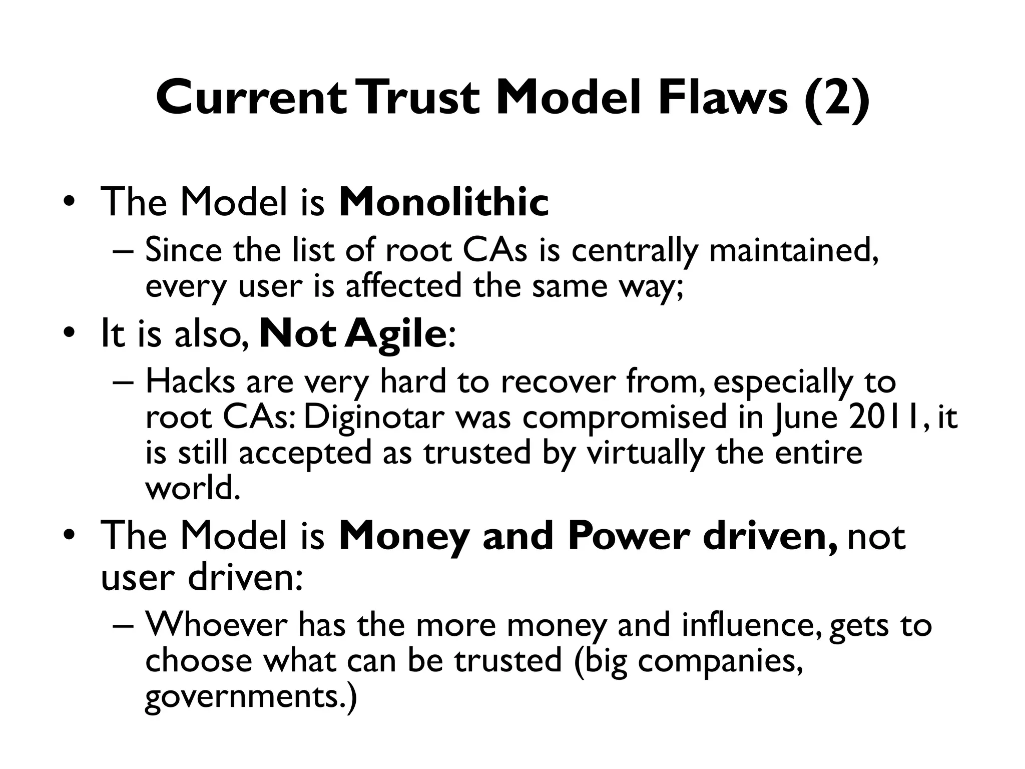 Current Trust Model Flaws (2)
• The Model is Monolithic
   – Since the list of root CAs is centrally maintained,
     every user is affected the same way;
• It is also, Not Agile:
   – Hacks are very hard to recover from, especially to
     root CAs: Diginotar was compromised in June 2011, it
     is still accepted as trusted by virtually the entire
     world.
• The Model is Money and Power driven, not
  user driven:
   – Whoever has the more money and influence, gets to
     choose what can be trusted (big companies,
     governments.)
 
