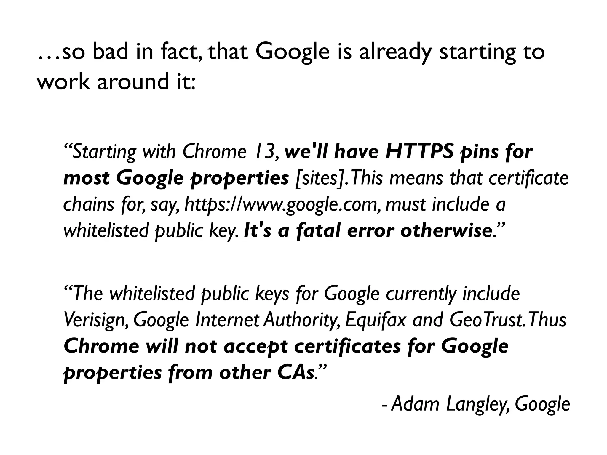 …so bad in fact, that Google is already starting to
work around it:

  “Starting with Chrome 13, we'll have HTTPS pins for
  most Google properties [sites].This means that certificate
  chains for, say, https://www.google.com, must include a
  whitelisted public key. It's a fatal error otherwise.”

  “The whitelisted public keys for Google currently include
  Verisign, Google Internet Authority, Equifax and GeoTrust.Thus
  Chrome will not accept certificates for Google
  properties from other CAs.”
                                           - Adam Langley, Google
 