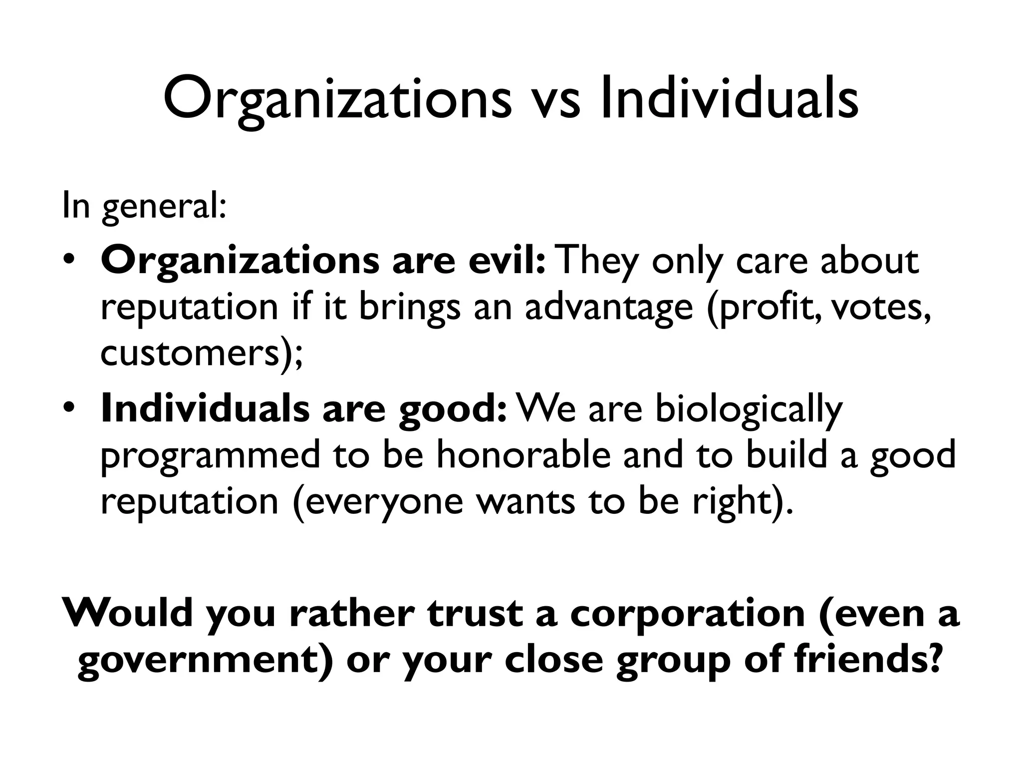 Organizations vs Individuals
In general:
• Organizations are evil: They only care about
  reputation if it brings an advantage (profit, votes,
  customers);
• Individuals are good: We are biologically
  programmed to be honorable and to build a good
  reputation (everyone wants to be right).

Would you rather trust a corporation (even a
government) or your close group of friends?
 