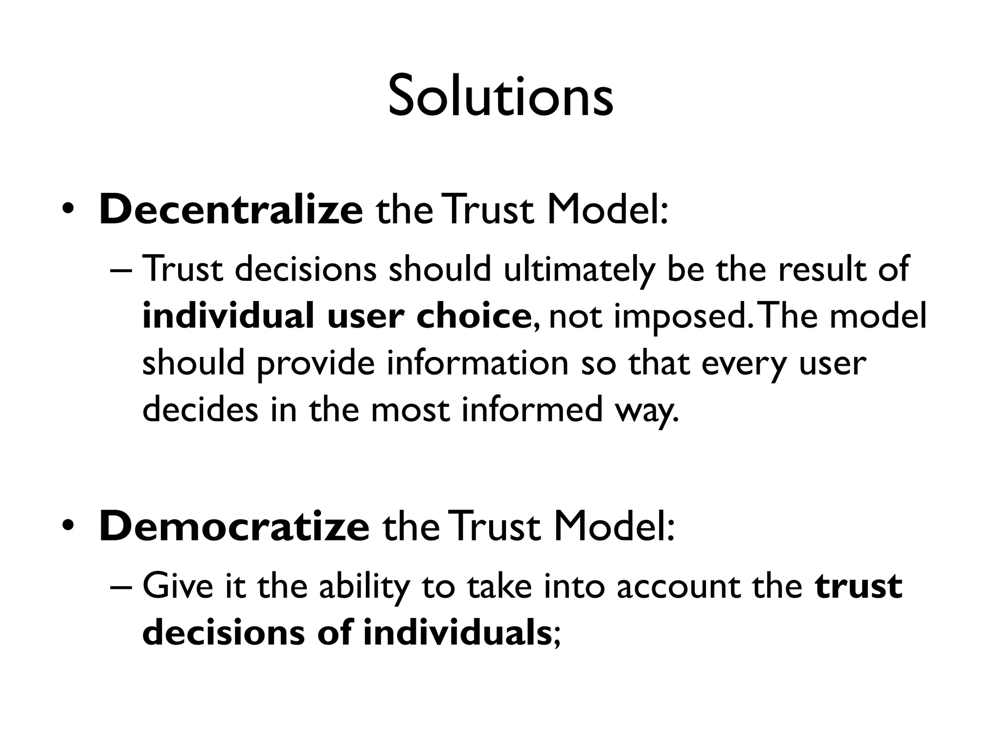Solutions
• Decentralize the Trust Model:
  – Trust decisions should ultimately be the result of
    individual user choice, not imposed. The model
    should provide information so that every user
    decides in the most informed way.


• Democratize the Trust Model:
  – Give it the ability to take into account the trust
    decisions of individuals;
 
