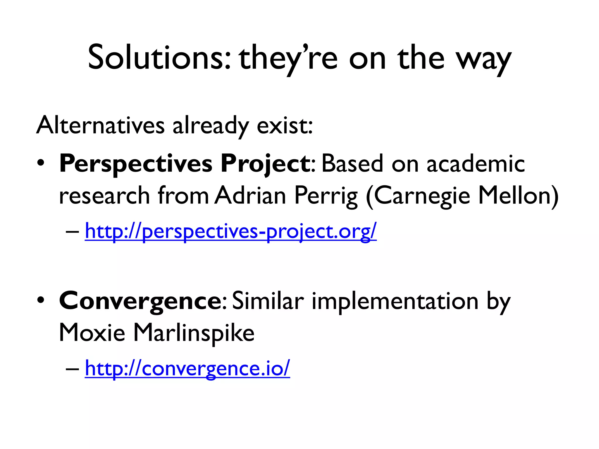 Solutions: they’re on the way
Alternatives already exist:
• Perspectives Project: Based on academic
  research from Adrian Perrig (Carnegie Mellon)
  – http://perspectives-project.org/


• Convergence: Similar implementation by
  Moxie Marlinspike
  – http://convergence.io/
 