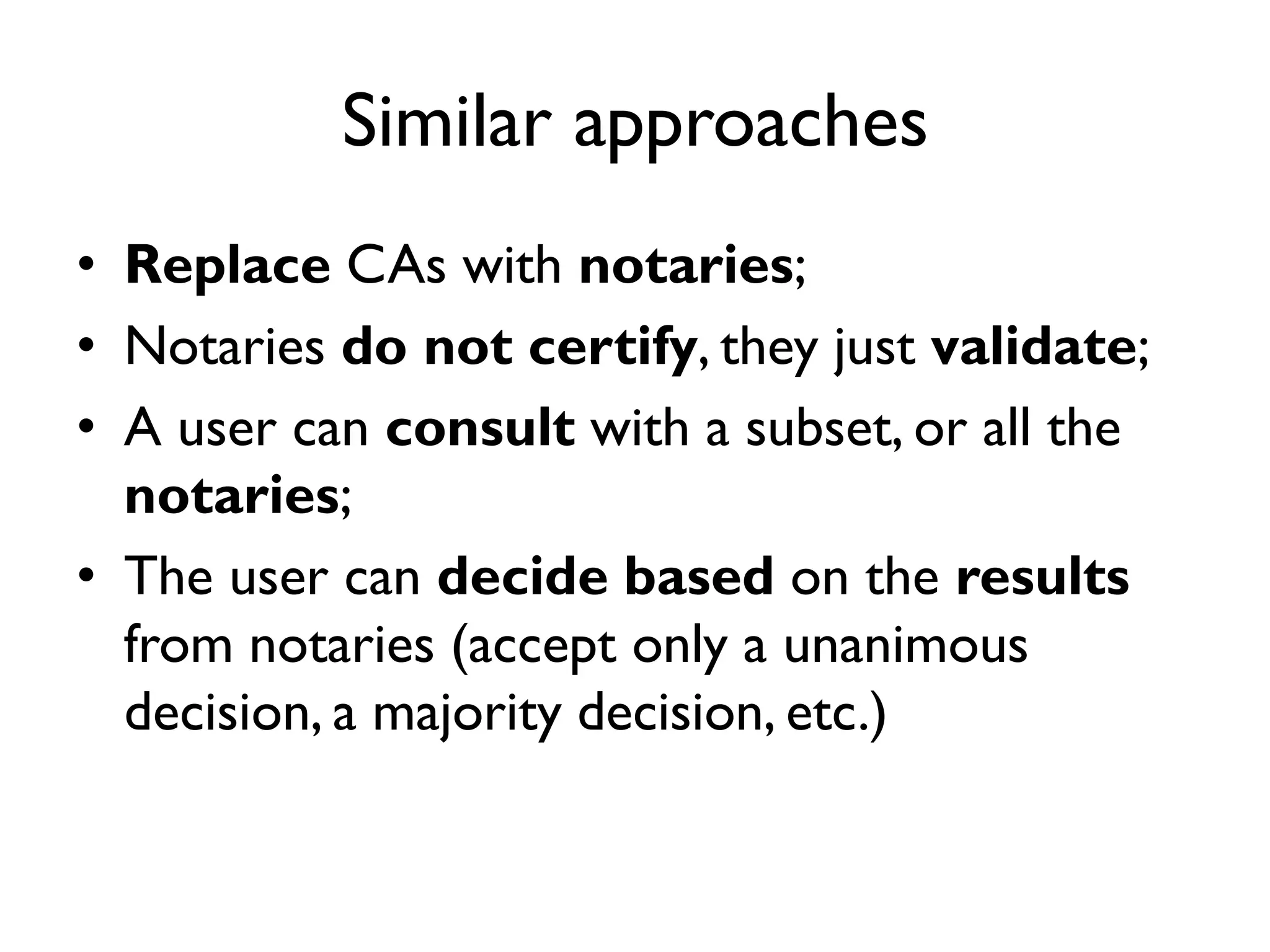 Similar approaches
• Replace CAs with notaries;
• Notaries do not certify, they just validate;
• A user can consult with a subset, or all the
  notaries;
• The user can decide based on the results
  from notaries (accept only a unanimous
  decision, a majority decision, etc.)
 