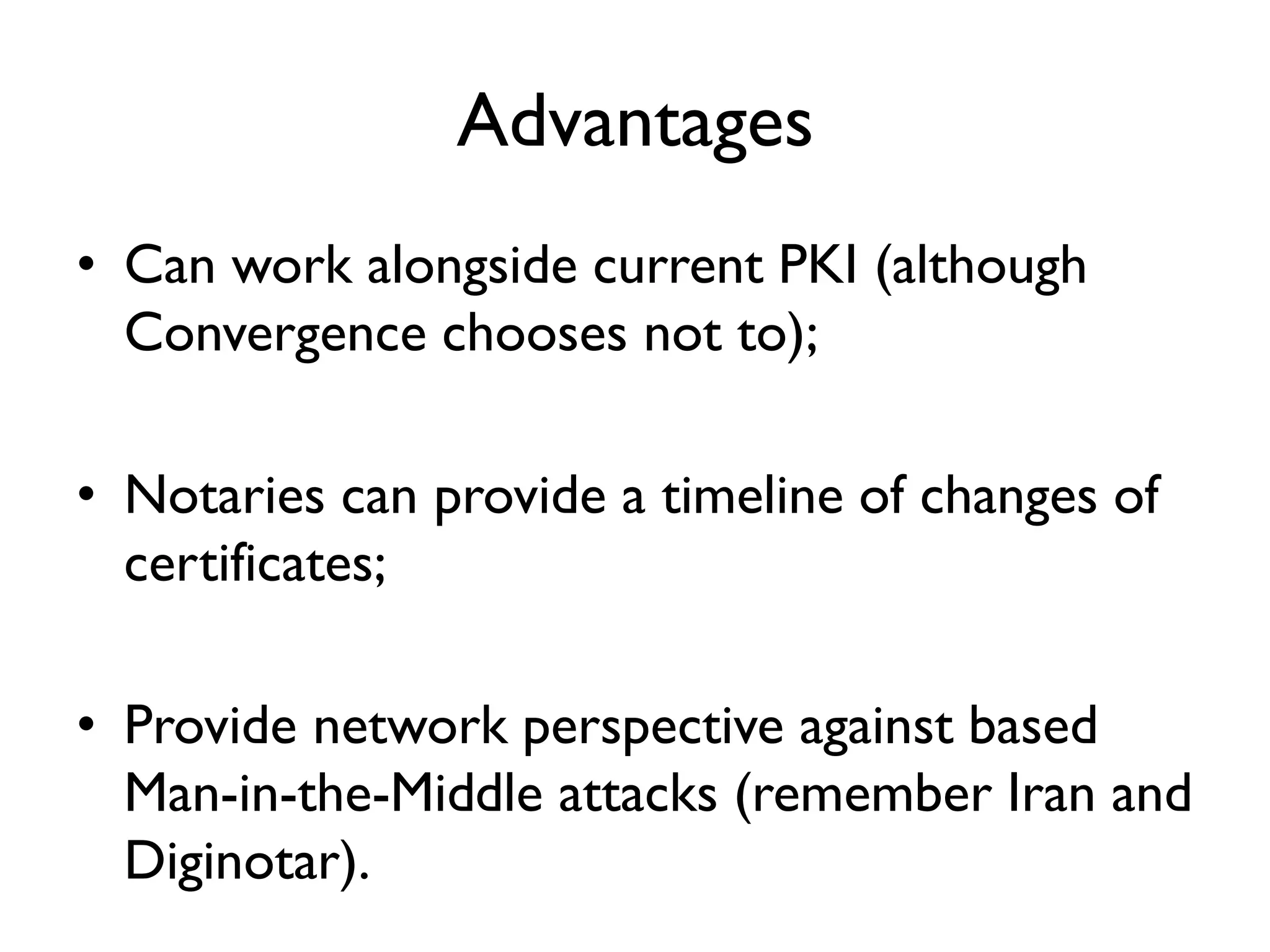 Advantages
• Can work alongside current PKI (although
  Convergence chooses not to);

• Notaries can provide a timeline of changes of
  certificates;

• Provide network perspective against based
  Man-in-the-Middle attacks (remember Iran and
  Diginotar).
 