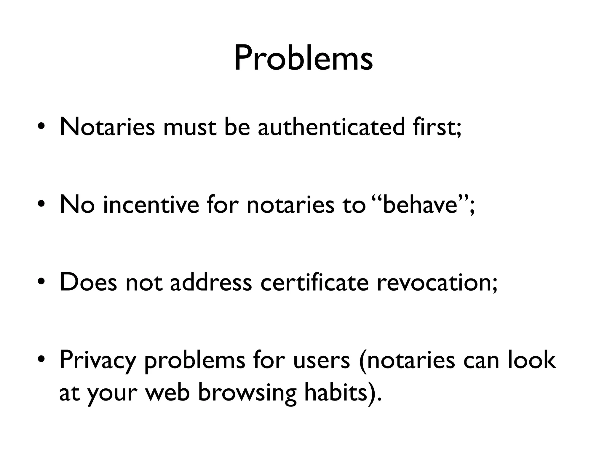 Problems
• Notaries must be authenticated first;

• No incentive for notaries to “behave”;

• Does not address certificate revocation;

• Privacy problems for users (notaries can look
  at your web browsing habits).
 