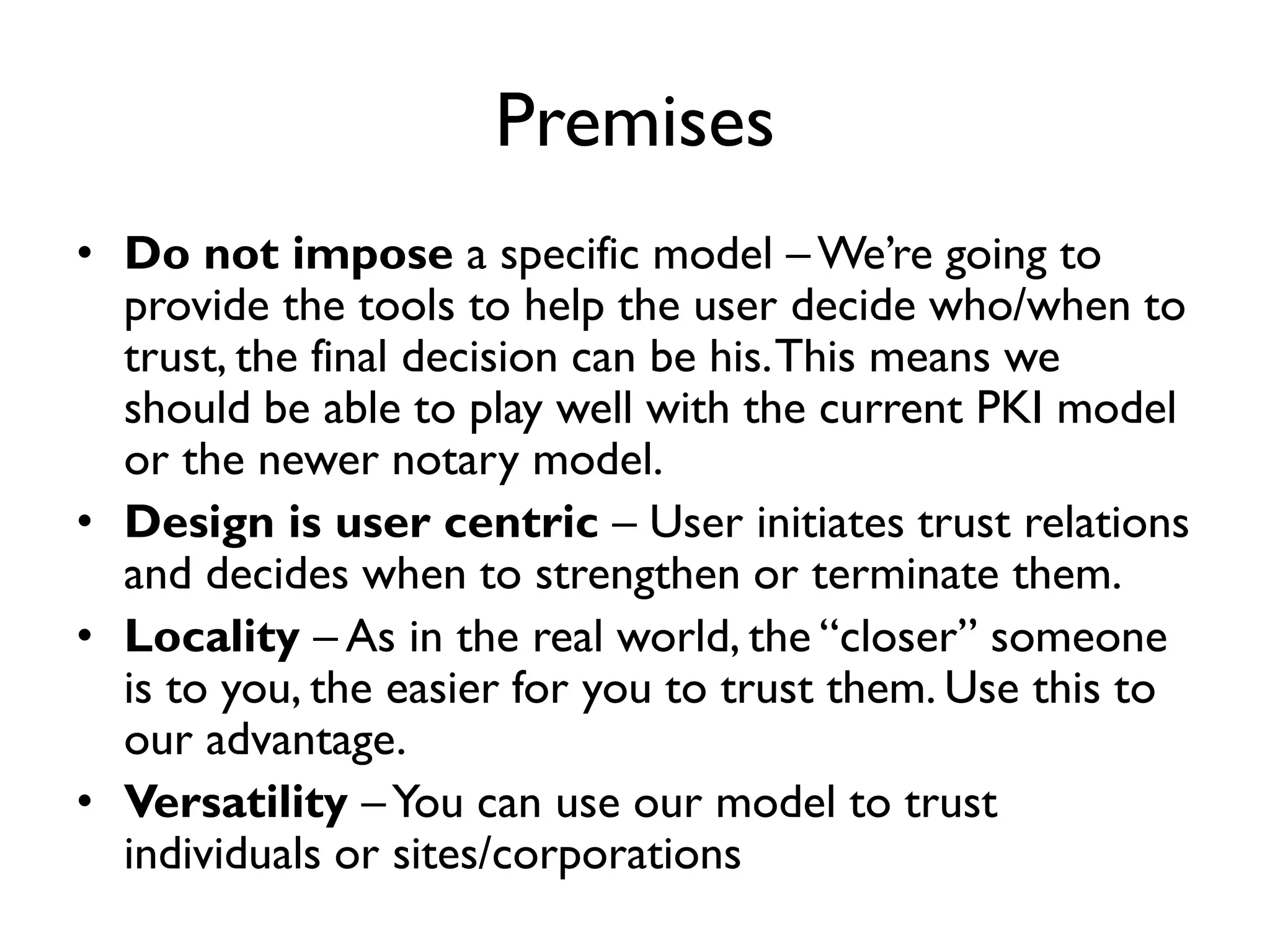 Premises
• Do not impose a specific model – We’re going to
  provide the tools to help the user decide who/when to
  trust, the final decision can be his. This means we
  should be able to play well with the current PKI model
  or the newer notary model.
• Design is user centric – User initiates trust relations
  and decides when to strengthen or terminate them.
• Locality – As in the real world, the “closer” someone
  is to you, the easier for you to trust them. Use this to
  our advantage.
• Versatility – You can use our model to trust
  individuals or sites/corporations
 