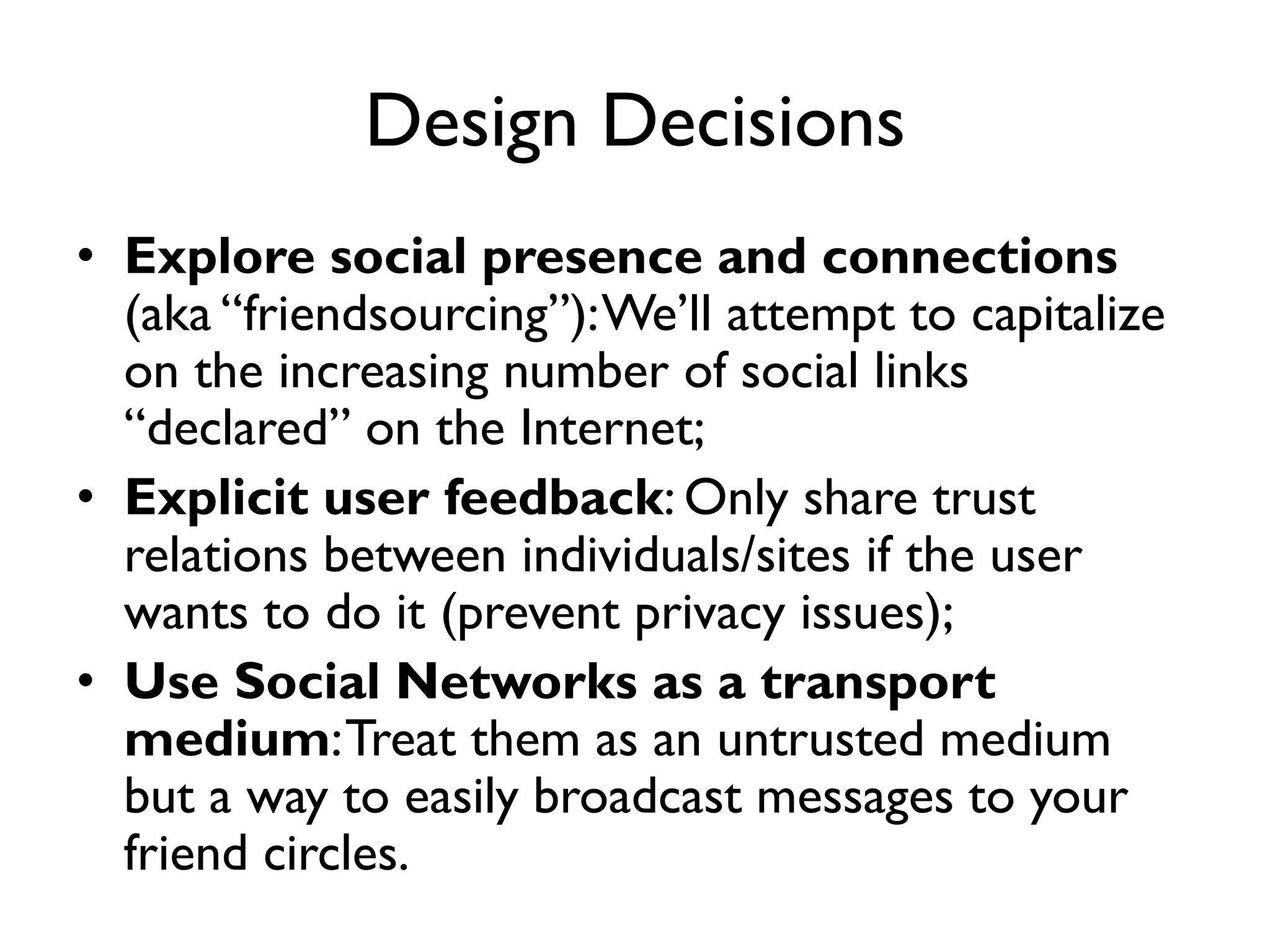 Design Decisions
• Explore social presence and connections
  (aka “friendsourcing”): We’ll attempt to capitalize
  on the increasing number of social links
  “declared” on the Internet;
• Explicit user feedback: Only share trust
  relations between individuals/sites if the user
  wants to do it (prevent privacy issues);
• Use Social Networks as a transport
  medium: Treat them as an untrusted medium
  but a way to easily broadcast messages to your
  friend circles.
 