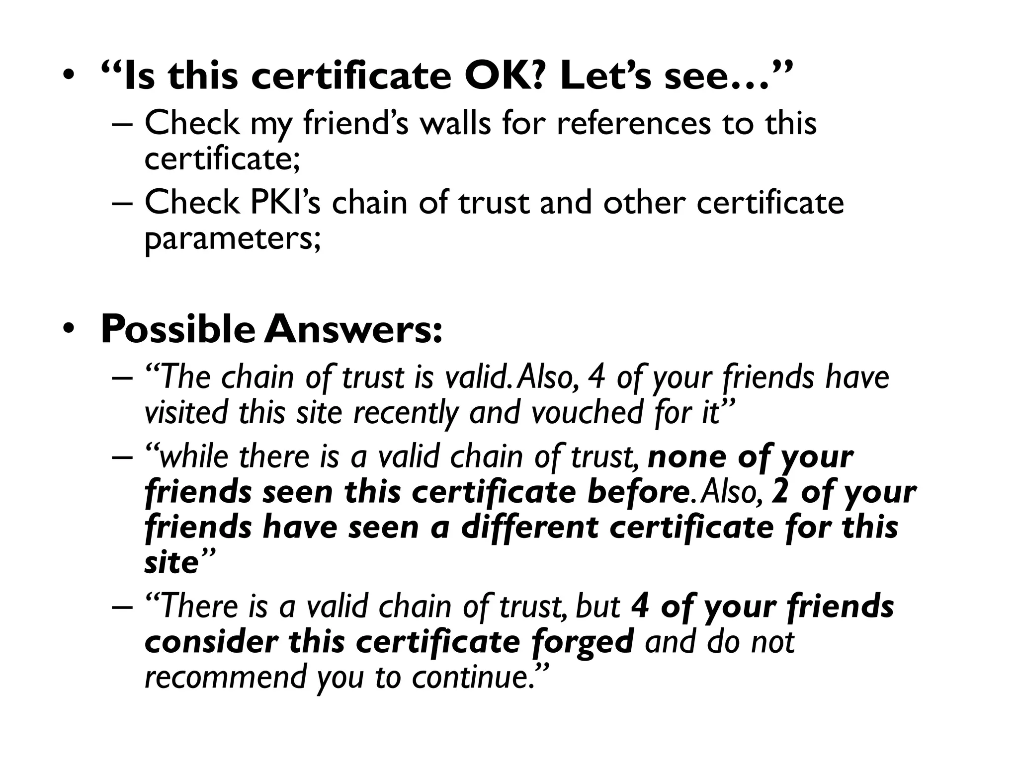 • “Is this certificate OK? Let’s see…”
  – Check my friend’s walls for references to this
    certificate;
  – Check PKI’s chain of trust and other certificate
    parameters;

• Possible Answers:
  – “The chain of trust is valid. Also, 4 of your friends have
    visited this site recently and vouched for it”
  – “while there is a valid chain of trust, none of your
    friends seen this certificate before. Also, 2 of your
    friends have seen a different certificate for this
    site”
  – “There is a valid chain of trust, but 4 of your friends
    consider this certificate forged and do not
    recommend you to continue.”
 