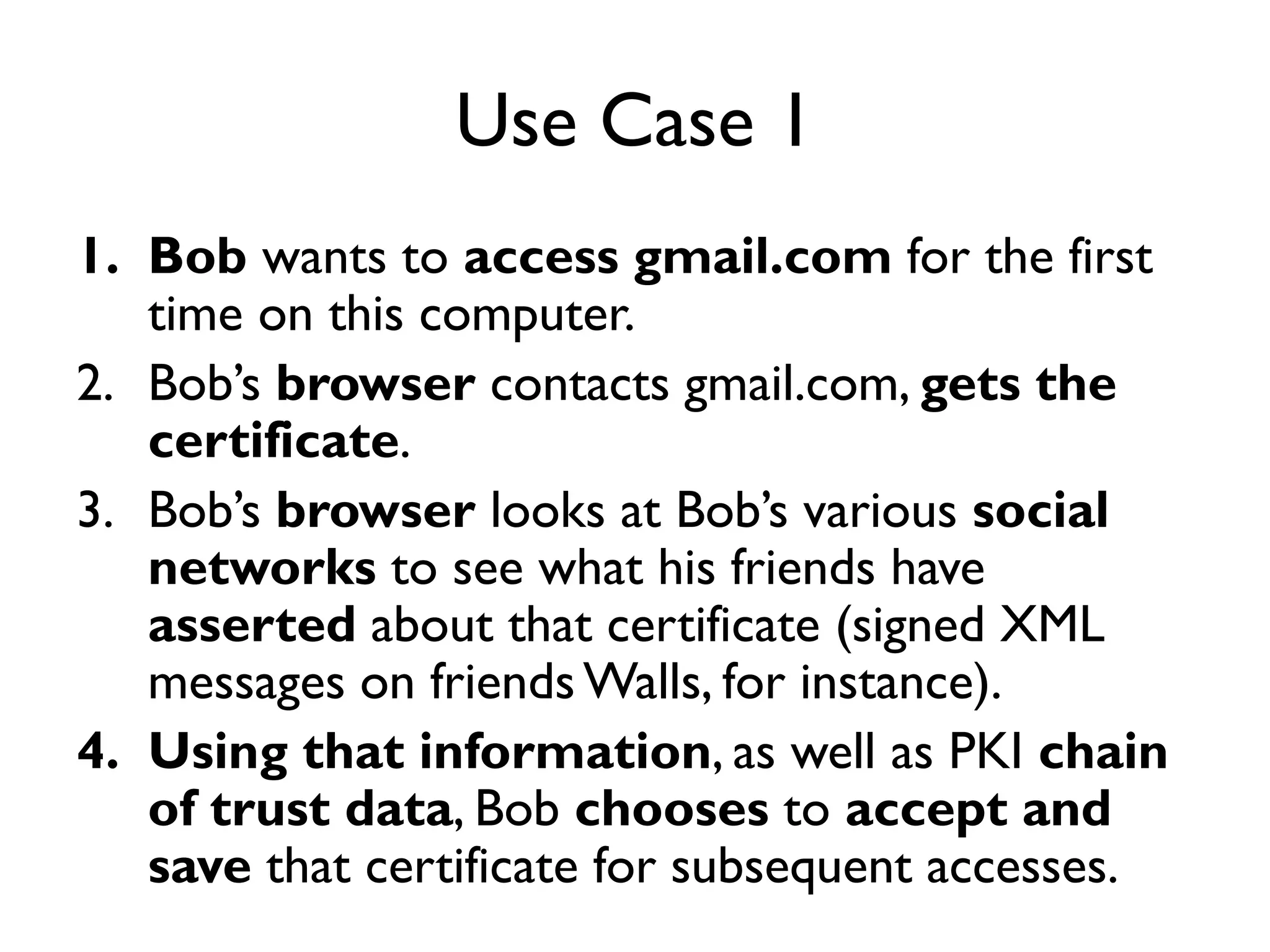 Use Case 1
1. Bob wants to access gmail.com for the first
   time on this computer.
2. Bob’s browser contacts gmail.com, gets the
   certificate.
3. Bob’s browser looks at Bob’s various social
   networks to see what his friends have
   asserted about that certificate (signed XML
   messages on friends Walls, for instance).
4. Using that information, as well as PKI chain
   of trust data, Bob chooses to accept and
   save that certificate for subsequent accesses.
 