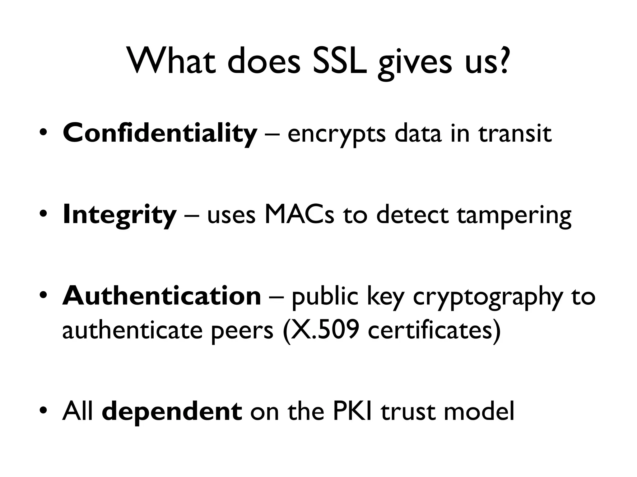 What does SSL gives us?
• Confidentiality – encrypts data in transit

• Integrity – uses MACs to detect tampering

• Authentication – public key cryptography to
  authenticate peers (X.509 certificates)

• All dependent on the PKI trust model
 