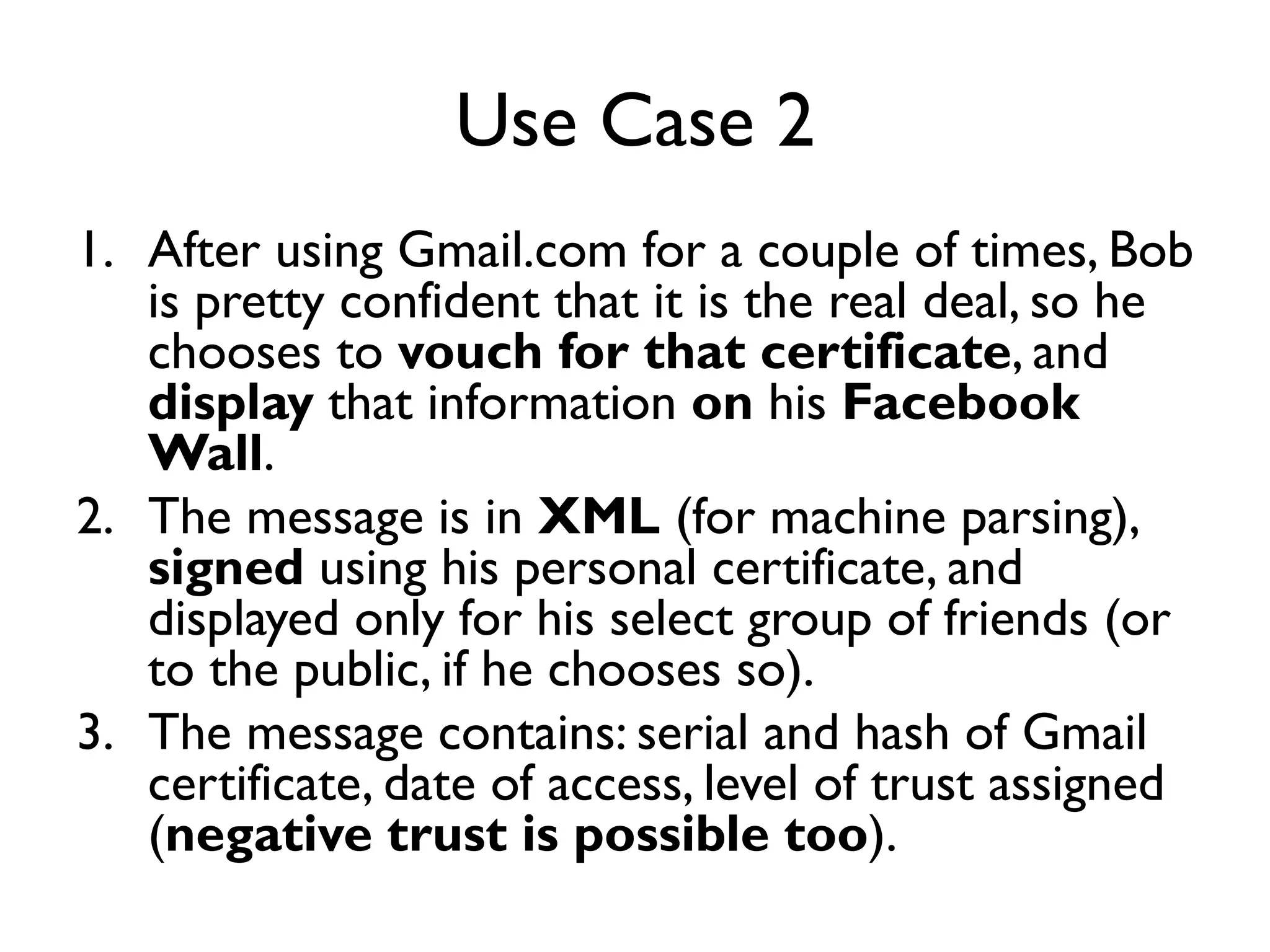 Use Case 2
1. After using Gmail.com for a couple of times, Bob
   is pretty confident that it is the real deal, so he
   chooses to vouch for that certificate, and
   display that information on his Facebook
   Wall.
2. The message is in XML (for machine parsing),
   signed using his personal certificate, and
   displayed only for his select group of friends (or
   to the public, if he chooses so).
3. The message contains: serial and hash of Gmail
   certificate, date of access, level of trust assigned
   (negative trust is possible too).
 