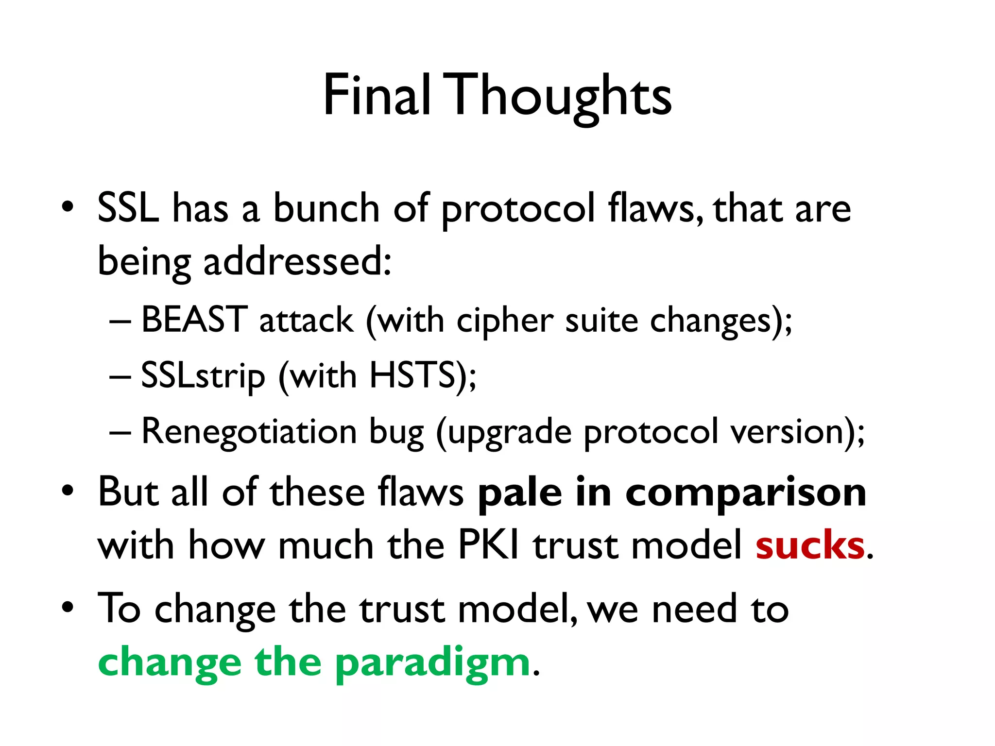 Final Thoughts
• SSL has a bunch of protocol flaws, that are
  being addressed:
  – BEAST attack (with cipher suite changes);
  – SSLstrip (with HSTS);
  – Renegotiation bug (upgrade protocol version);
• But all of these flaws pale in comparison
  with how much the PKI trust model sucks.
• To change the trust model, we need to
  change the paradigm.
 