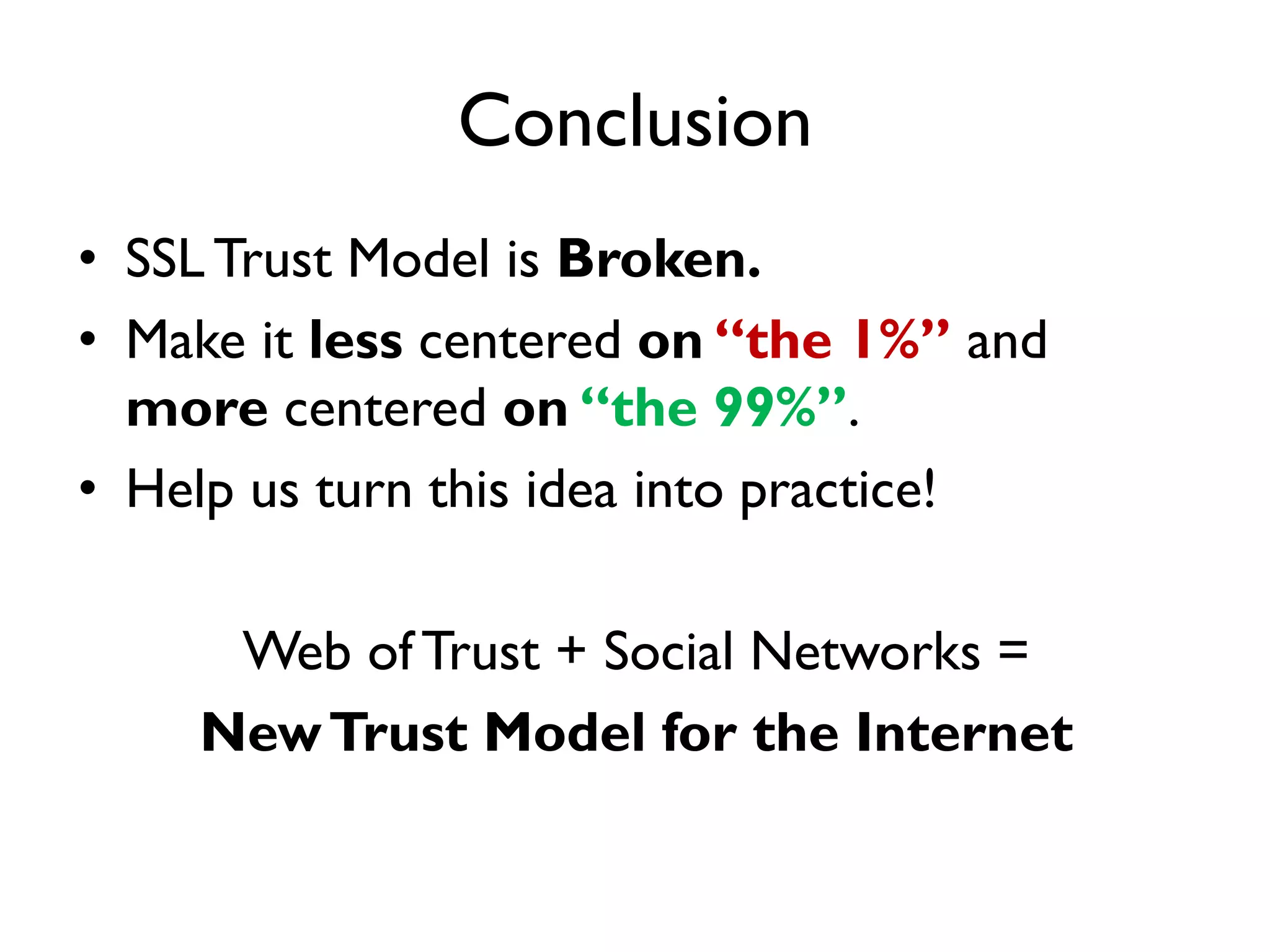 Conclusion
• SSL Trust Model is Broken.
• Make it less centered on “the 1%” and
  more centered on “the 99%”.
• Help us turn this idea into practice!

     Web of Trust + Social Networks =
    New Trust Model for the Internet
 