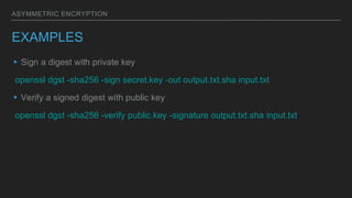 ASYMMETRIC ENCRYPTION
EXAMPLES
▸Sign a digest with private key
openssl dgst -sha256 -sign secret.key -out output.txt.sha input.txt
▸Verify a signed digest with public key
openssl dgst -sha256 -verify public.key -signature output.txt.sha input.txt
 
