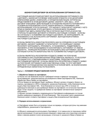 АБОНЕНТСКИЙ ДОГОВОР ОБ ИСПОЛЬЗОВАНИИ СЕРТИФИКАТА SSL
НАСТОЯЩИЙ АБОНЕНТСКИЙ ДОГОВОР ОБ ИСПОЛЬЗОВАНИИ СЕРТИФИКАТА SSL
(«ДОГОВОР») ЗАКЛЮЧАЕТСЯ МЕЖДУ КОМПАНИЕЙ SYMANTEC И ЕЕ ДОЧЕРНИМИ
КОМПАНИЯМИ (ДАЛЕЕ «КОМПАНИЯ») И ЮРИДИЧЕСКИМ ЛИЦОМ, КОТОРОЕ ВЫ
ПРЕДСТАВЛЯЕТЕ В ЭТОМ ДОГОВОРЕ (ДАЛЕЕ «АБОНЕНТ» ИЛИ «ВЫ»). ЭТОТ
ДОГОВОР ОПИСЫВАЕТ ДЕЙСТВУЮЩИЕ В ОТНОШЕНИИ АБОНЕНТА ПОЛОЖЕНИЯ И
УСЛОВИЯ ИСПОЛЬЗОВАНИЯ УСЛУГИ. ВЫБОР ВАРИАНТА «ПРИНИМАЮ» ИЛИ
ИСПОЛЬЗОВАНИЕ УСЛУГИ ОЗНАЧАЕТ, ЧТО АБОНЕНТ ГАРАНТИРУЕТ НАЛИЧИЕ У НЕГО
ПРАВ НА ЗАКЛЮЧЕНИЕ ЭТОГО ДОГОВОРА, В ПОЛНОЙ МЕРЕ ПОНИМАЕТ
УПОМЯНУТЫЕ ЗДЕСЬ ОБЯЗАТЕЛЬСТВА И СОГЛАСЕН ВЫСТУПАТЬ В КАЧЕСТВЕ
СТОРОНЫ ПО ДАННОМУ ДОГОВОРУ И ПРИНЯТЬ НАСТОЯЩИЕ УСЛОВИЯ. ЕСЛИ ВЫ
НЕ СОГЛАСНЫ С УСЛОВИЯМИ НАСТОЯЩЕГО ДОГОВОРА, НЕ ЗАПРАШИВАЙТЕ, НЕ
ПРИНИМАЙТЕ И НЕ ИСПОЛЬЗУЙТЕ СЕРТИФИКАТ, ВЫПУЩЕННЫЙ В РАМКАХ
НАСТОЯЩЕГО ДОГОВОРА.
ЕСЛИ ВЫ ЯВЛЯЕТЕСЬ КЛИЕНТОМ РЕСЕЛЛЕРА (КАК ОН ОПРЕДЕЛЕН В НАСТОЯЩЕМ
ДОГОВОРЕ), АБОНЕНТ ЗАЯВЛЯЕТ И ГАРАНТИРУЕТ, ЧТО РАЗРЕШАЕТ СВОЕМУ
РЕСЕЛЛЕРУ ЗАПРАШИВАТЬ, ПРИНИМАТЬ, УСТАНАВЛИВАТЬ, ПОДДЕРЖИВАТЬ,
ОБНОВЛЯТЬ И ПРИ НЕОБХОДИМОСТИ АННУЛИРОВАТЬ СЕРТИФИКАТ ОТ ИМЕНИ
АБОНЕНТА. РАЗРЕШАЯ РЕСЕЛЛЕРУ ИСПОЛЬЗОВАТЬ ВАШ СЕРТИФИКАТ, АБОНЕНТ
СОГЛАШАЕТСЯ НЕСТИ ОБЯЗАТЕЛЬСТВА ПО УСЛОВИЯМ НАСТОЯЩЕГО ДОГОВОРА.
ЕСЛИ ВЫ ЯВЛЯЕТЕСЬ РЕСЕЛЛЕРОМ И ПОДАЕТЕ ЗАЯВКУ НА ПОЛУЧЕНИЕ
СЕРТИФИКАТА КАК УПОЛНОМОЧЕННЫЙ ПРЕДСТАВИТЕЛЬ АБОНЕНТА, ТО РЕСЕЛЛЕР
СОГЛАШАЕТСЯ С УТВЕРЖДЕНИЯМИ И ГАРАНТИЯМИ, ПРЕДУСМОТРЕННЫМИ
НАСТОЯЩИМ ДОГОВОРОМ. ЕСЛИ ВЫ ЯВЛЯЕТЕСЬ РЕСЕЛЛЕРОМ И ПОДАЕТЕ ЗАЯВКУ
НА ПОЛУЧЕНИЕ СЕРТИФИКАТА ДЛЯ СОБСТВЕННЫХ НУЖД, ТО ЭТОТ ДОГОВОР
ДЕЙСТВУЕТ В ОТНОШЕНИИ ВАС КАК АБОНЕНТА В ПОЛНОЙ МЕРЕ, ЗА ИСКЛЮЧЕНИЕМ
ОПРЕДЕЛЕННЫХ ОБЯЗАТЕЛЬСТВ РЕСЕЛЛЕРА.
Часть I – УСЛОВИЯ ПРЕДОСТАВЛЕНИЯ УСЛУГИ
1. Обработка Заявки на сертификат.
a) После того как Компания получит требуемый платеж и завершит процедуры
аутентификации, предусмотренные для выбранного Вами Сертификата SSL, Компания
обработает Вашу Заявку на сертификат.
b) Если Заявка на сертификат будет одобрена, Абонент должен отправить Запрос на
подпись сертификата («ЗПС») в формате, указанном Компанией, чтобы Компания могла
выдать Вам Сертификат SSL. Если Компания не получит ваш ЗПС в течение 12
(двенадцати) месяцев со дня одобрения Заявки на сертификат и в остальном Сертификат
будет готов к выдаче, то одобренная Заявка на сертификат автоматически прекратит
действовать.
c) Абонент должен проверить содержащуюся в Сертификате информацию и в случае
ошибок немедленно уведомить об этом Компанию. При получении такого уведомления
Компания может отозвать Сертификат и выдать Вам исправленный Сертификат.
2. Порядок использования и ограничения.
a) Сертификат может быть установлен только на серверы, которые доступны под именами
subjectAltName, указанными в Сертификате.
b) Абоненту запрещается использовать Сертификат: (i) от имени или по поручению любой
другой организации; (ii) для выполнения операций с закрытыми или открытыми ключами в
связи с именем домена и (или) организации, отличным от указанного Вами в Заявке на
 