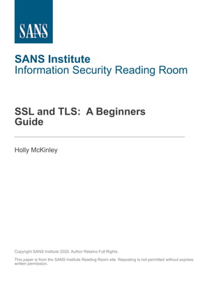 SANS Institute
Information Security Reading Room
SSL and TLS: A Beginners
Guide
______________________________
Holly McKinley
Copyright SANS Institute 2020. Author Retains Full Rights.
This paper is from the SANS Institute Reading Room site. Reposting is not permitted without express
written permission.
 