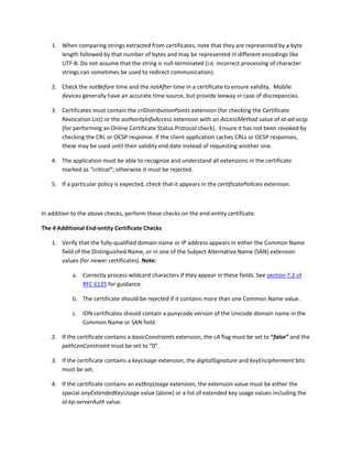 1. When comparing strings extracted from certificates, note that they are represented by a byte 
length followed by that number of bytes and may be represented in different encodings like 
UTF‐8. Do not assume that the string is null‐terminated (i.e. incorrect processing of character 
strings can sometimes be used to redirect communication). 
2. Check the notBefore time and the notAfter time in a certificate to ensure validity.  Mobile 
devices generally have an accurate time source, but provide leeway in case of discrepancies.  
3. Certificates must contain the crlDistributionPoints extension (for checking the Certificate 
Revocation List) or the authorityInfoAccess extension with an AccessMethod value of id‐ad‐ocsp 
(for performing an Online Certificate Status Protocol check).  Ensure it has not been revoked by 
checking the CRL or OCSP response. If the client application caches CRLs or OCSP responses, 
these may be used until their validity end date instead of requesting another one.  
4. The application must be able to recognize and understand all extensions in the certificate 
marked as “critical”; otherwise it must be rejected. 
5. If a particular policy is expected, check that it appears in the certificatePolicies extension.  
 
In addition to the above checks, perform these checks on the end‐entity certificate: 
The 4 Additional End‐entity Certificate Checks  
1. Verify that the fully‐qualified domain name or IP address appears in either the Common Name 
field of the Distinguished Name, or in one of the Subject Alternative Name (SAN) extension 
values (for newer certificates). Note: 
a. Correctly process wildcard characters if they appear in these fields. See section 7.2 of 
RFC 6125 for guidance. 
b. The certificate should be rejected if it contains more than one Common Name value.  
c. IDN certificates should contain a punycode version of the Unicode domain name in the 
Common Name or SAN field. 
2. If the certificate contains a basicConstraints extension, the cA flag must be set to “false” and the 
pathLenConstraint must be set to “0”.  
3. If the certificate contains a keyUsage extension, the digitalSignature and keyEncipherment bits 
must be set.  
4. If the certificate contains an extKeyUsage extension, the extension value must be either the 
special anyExtendedKeyUsage value (alone) or a list of extended key usage values including the 
id‐kp‐serverAuth value.  
 