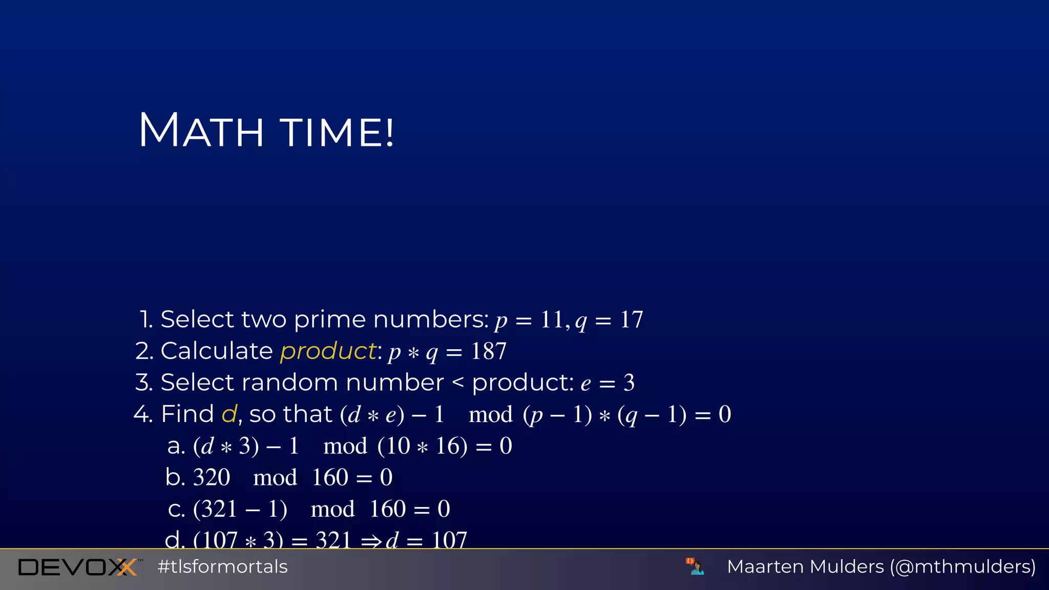 M
1. Select two prime numbers:
2. Calculate product:
3. Select random number < product:
4. Find d, so that
a.
b.
c.
d.
p = 11, q = 17
p ∗ q = 187
e = 3
(d ∗ e) − 1 mod (p − 1) ∗ (q − 1) = 0
(d ∗ 3) − 1 mod (10 ∗ 16) = 0
320 mod 160 = 0
(321 − 1) mod 160 = 0
(107 ∗ 3) = 321 ⇒ d = 107
Maarten Mulders (@mthmulders)#tlsformortals
 