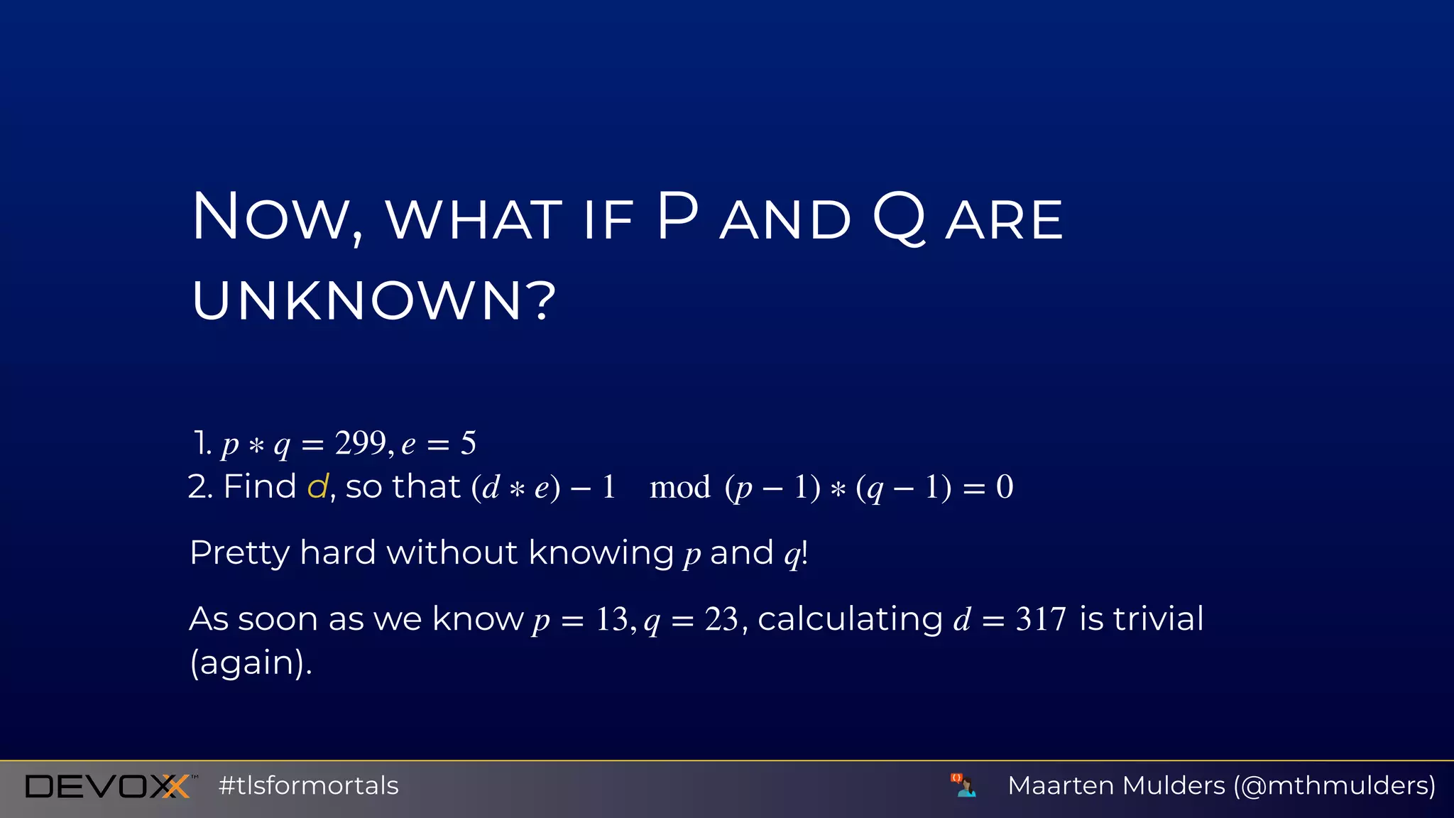 N , P Q
1.
2. Find d, so that
Pretty hard without knowing and !
As soon as we know , calculating is trivial
(again).
p ∗ q = 299, e = 5
(d ∗ e) − 1 mod (p − 1) ∗ (q − 1) = 0
p q
p = 13, q = 23 d = 317
Maarten Mulders (@mthmulders)#tlsformortals
 