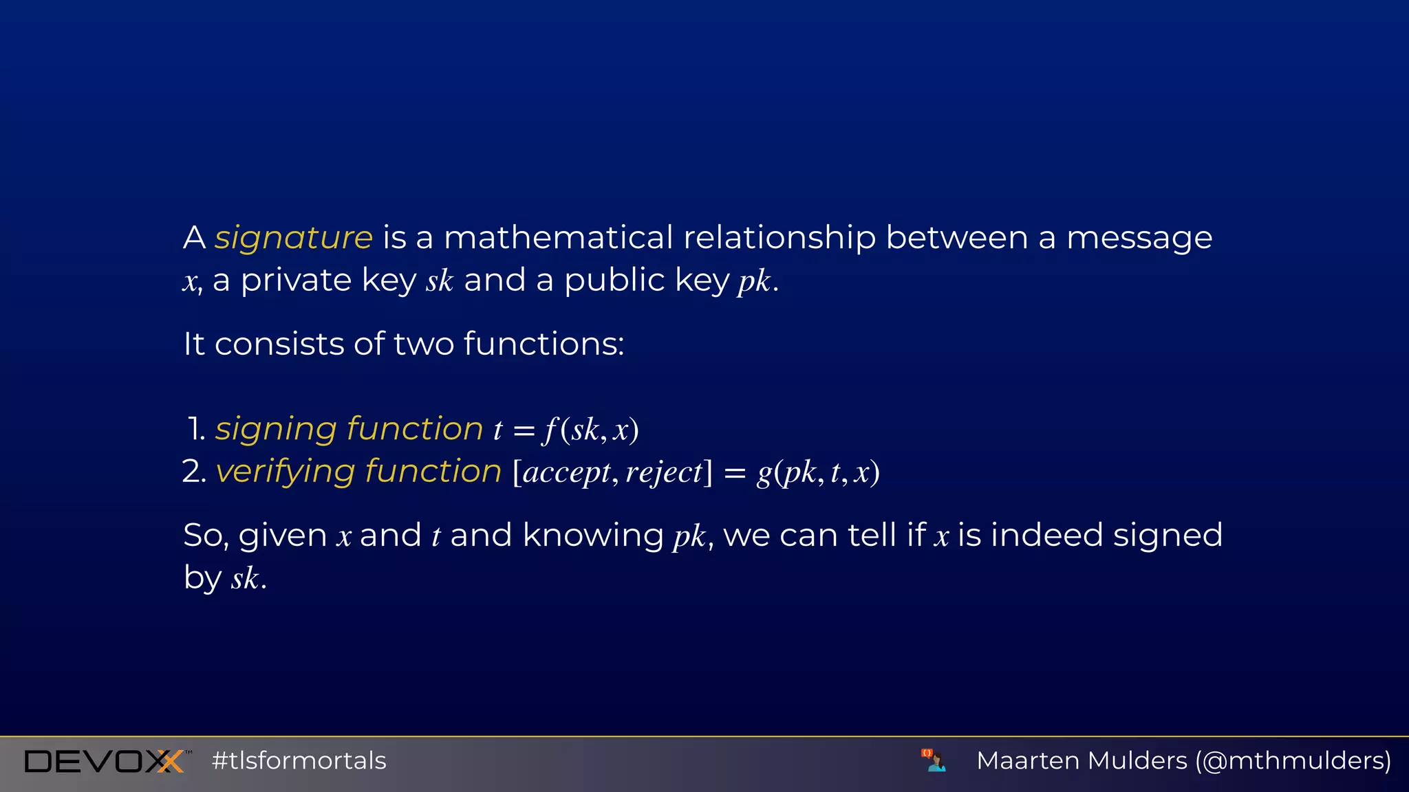A signature is a mathematical relationship between a message
, a private key and a public key .
It consists of two functions:
1. signing function
2. verifying function
So, given and and knowing , we can tell if is indeed signed
by .
x sk pk
t = f (sk, x)
[accept, reject] = g(pk, t, x)
x t pk x
sk
Maarten Mulders (@mthmulders)#tlsformortals
 