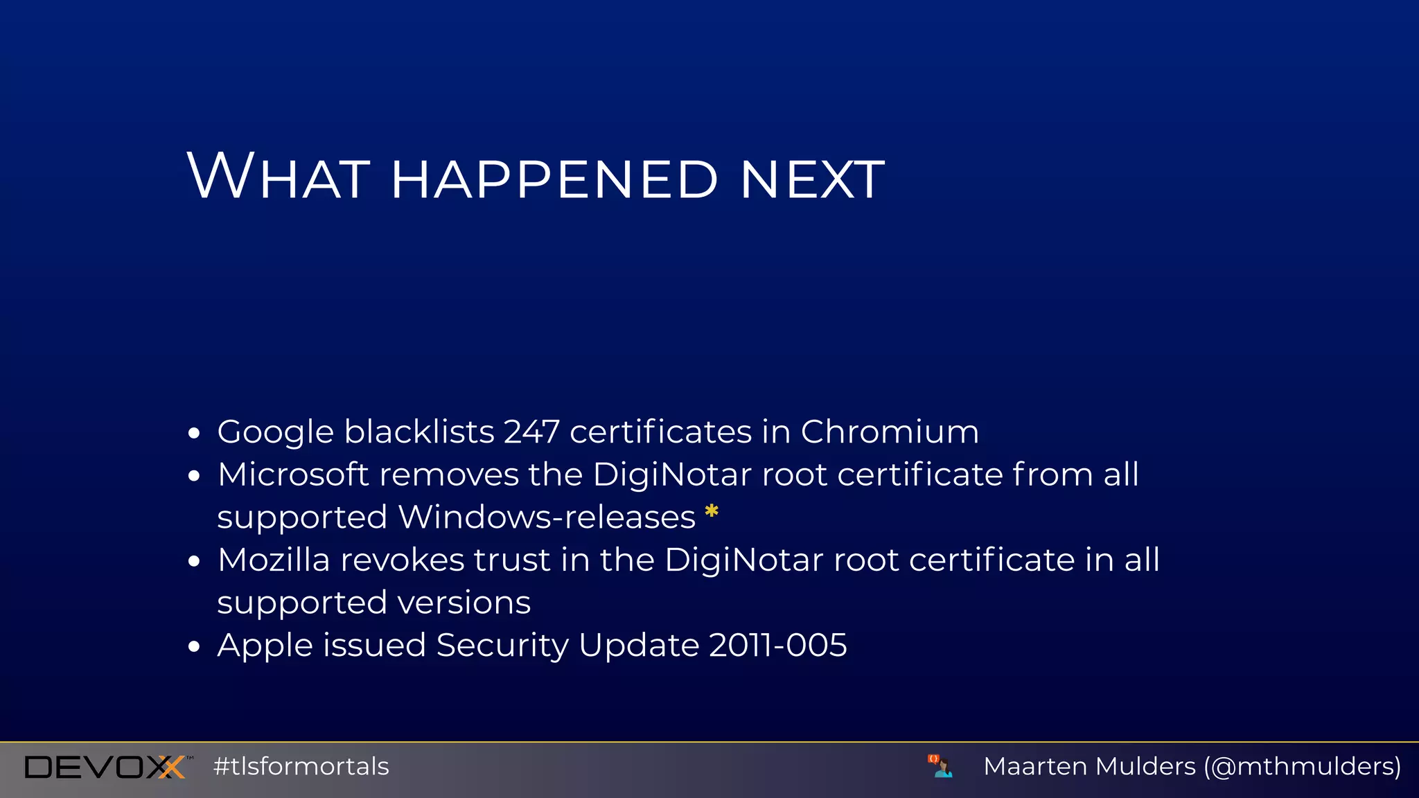 W
Google blacklists 247 certiﬁcates in Chromium
Microsoft removes the DigiNotar root certiﬁcate from all
supported Windows-releases *
Mozilla revokes trust in the DigiNotar root certiﬁcate in all
supported versions
Apple issued Security Update 2011-005
Update Certiﬁcate Revocation Lists (although these are self-Maarten Mulders (@mthmulders)#tlsformortals
 