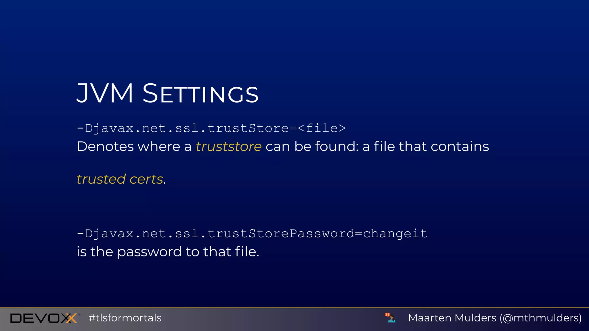 JVM S
­Djavax.net.ssl.trustStore=<file>
Denotes where a truststore can be found: a ﬁle that contains
trusted certs.
­Djavax.net.ssl.trustStorePassword=changeit
is the password to that ﬁle.
Maarten Mulders (@mthmulders)#tlsformortals
 