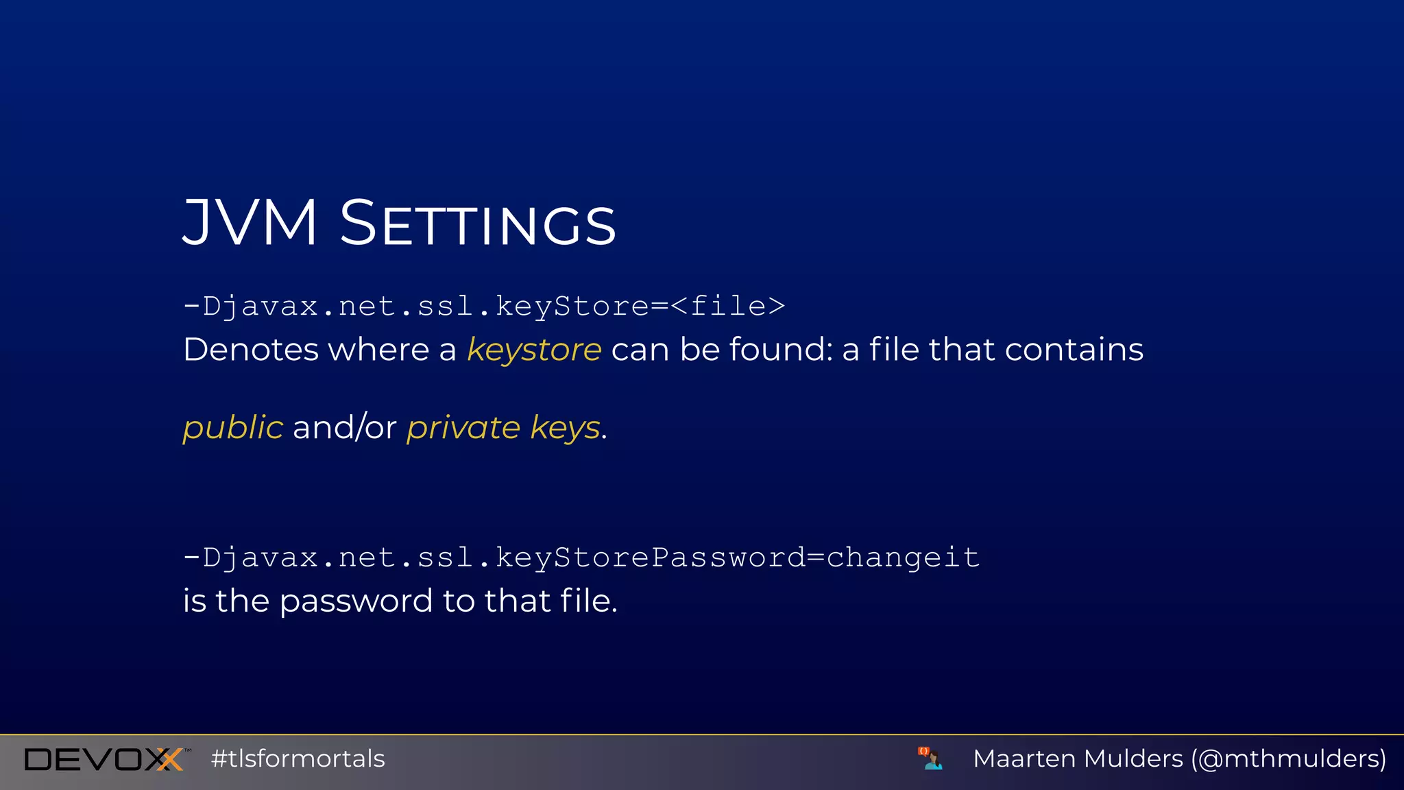 JVM S
­Djavax.net.ssl.keyStore=<file>
Denotes where a keystore can be found: a ﬁle that contains
public and/or private keys.
­Djavax.net.ssl.keyStorePassword=changeit
is the password to that ﬁle.
Maarten Mulders (@mthmulders)#tlsformortals
 