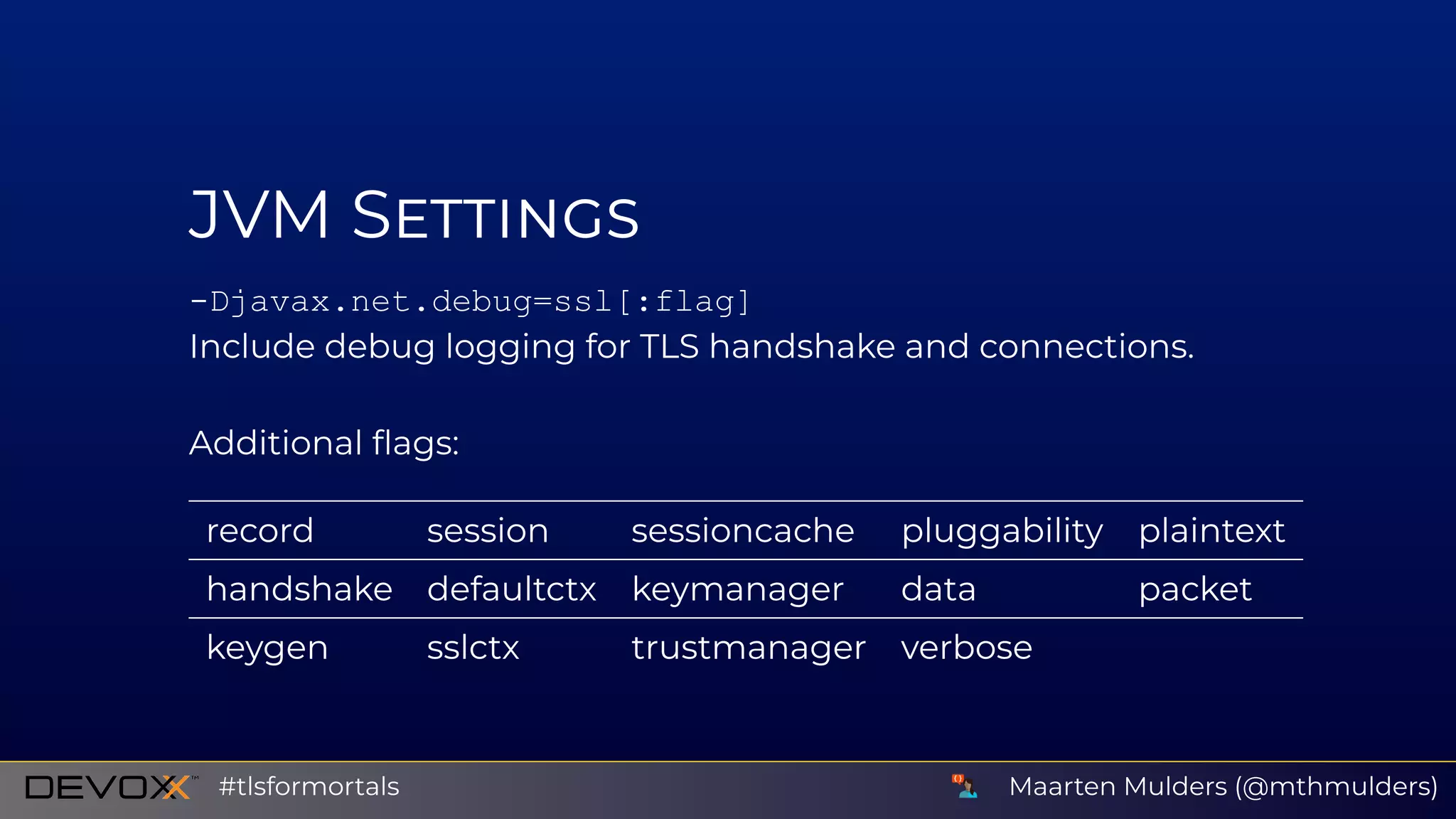 JVM S
­Djavax.net.debug=ssl[:flag]
Include debug logging for TLS handshake and connections.
Additional ﬂags:
record session sessioncache pluggability plaintext
handshake defaultctx keymanager data packet
keygen sslctx trustmanager verbose
Maarten Mulders (@mthmulders)#tlsformortals
 