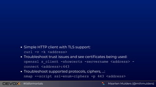 Simple HTTP client with TLS support:
curl ­v ­k <address>
Troubleshoot trust issues and see certiﬁcates being used:
openssl s_client ­showcerts ­servername <address> ­
connect <address>:443
Troubleshoot supported protocols, ciphers, ...:
nmap ­­script ssl­enum­ciphers ­p 443 <address>
Maarten Mulders (@mthmulders)#tlsformortals
 