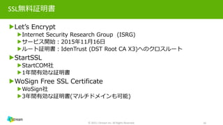 SSL無料証明書
▶Let’s Encrypt
▶Internet Security Research Group (ISRG)
▶サービス開始：2015年11月16日
▶ルート証明書：IdenTrust (DST Root CA X3)へのクロスルート
▶StartSSL
▶StartCOM社
▶1年間有効な証明書
▶WoSign Free SSL Certificate
▶WoSign社
▶3年間有効な証明書(マルチドメインも可能)
© 2015 J-Stream Inc. All Rights Reserved. 10
 