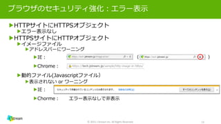 ブラウザのセキュリティ強化：エラー表示
▶HTTPサイトにHTTPSオブジェクト
▶エラー表示なし
▶HTTPSサイトにHTTPオブジェクト
▶イメージファイル
▶アドレスバーにワーニング
▶IE： （ ））
▶Chrome：
▶動的ファイル(Javascriptファイル）
▶表示されない or ワーニング
▶IE：
▶Chorme： エラー表示なしで非表示
© 2015 J-Stream Inc. All Rights Reserved. 13
 