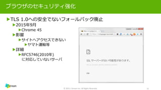 ブラウザのセキュリティ強化
▶TLS 1.0への安全でないフォールバック廃止
▶2015年9月
▶Chrome 45
▶影響
▶サイトへアクセスできない
▶ヤマト運輸等
▶詳細
▶RFC5746(2010年)
に対応していないサーバ
© 2015 J-Stream Inc. All Rights Reserved. 15
 