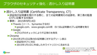 ブラウザのセキュリティ強化：透かし入り証明書
▶透かし入り証明書 (Certificate Transparency, CT)
▶認証局が証明書を発行する際に、全ての証明書発行の証跡を、第三者の監査
ログに記載する仕組み
▶事例： 2015年9月14日
▶Thawte (ソート、Symantec子会社）
▶google.com、www.google.com用 EV SSL証明書のプレ証明書を発行
▶Google
▶CTログのチェックにより不正発行を発見
▶Chrome
▶2015年2月1日以降のEV証明書に対するグリーン表示
▶認証局がCTに対応
▶2015年1月1日に作成したホワイトリストに含まれる
© 2015 J-Stream Inc. All Rights Reserved. 16
 