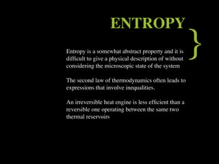 ENTROPY
Entropy is a somewhat abstract property and it is
difﬁcult to give a physical description of without
considering the microscopic state of the system
                                                      }
The second law of thermodynamics often leads to
expressions that involve inequalities.

An irreversible heat engine is less efﬁcient than a
reversible one operating between the same two
thermal reservoirs
 