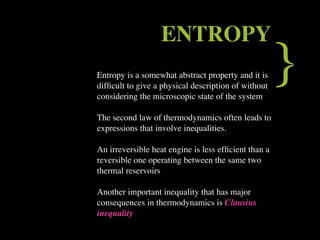 ENTROPY
Entropy is a somewhat abstract property and it is
difﬁcult to give a physical description of without
considering the microscopic state of the system
                                                      }
The second law of thermodynamics often leads to
expressions that involve inequalities.

An irreversible heat engine is less efﬁcient than a
reversible one operating between the same two
thermal reservoirs

Another important inequality that has major
consequences in thermodynamics is Clausius
inequality
 