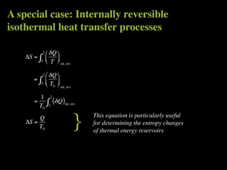 A special case: Internally reversible
isothermal heat transfer processes

               2    δQ 
    ΔS =   ∫
           1
                   
                    T  int, rev
                        

               2    δQ 
       =   ∫
           1       T 
                       0   int, rev


         1           2
       =
         T0        ∫ (δ Q )
                     1          int, rev




    ΔS =
         Q
         T0                             }   This equation is particularly useful
                                            for determining the entropy changes
                                            of thermal energy reservoirs
 