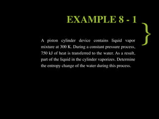 EXAMPLE 8 - 1
A piston cylinder device contains liquid vapor
mixture at 300 K. During a constant pressure process,
                                                           }
750 kJ of heat is transferred to the water. As a result,
part of the liquid in the cylinder vaporizes. Determine
the entropy change of the water during this process.
 