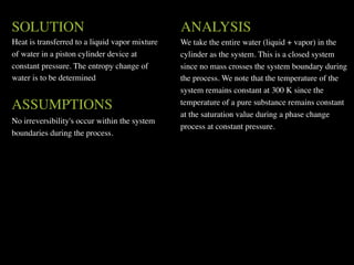 SOLUTION                                        ANALYSIS
Heat is transferred to a liquid vapor mixture   We take the entire water (liquid + vapor) in the
of water in a piston cylinder device at         cylinder as the system. This is a closed system
constant pressure. The entropy change of        since no mass crosses the system boundary during
water is to be determined                       the process. We note that the temperature of the
                                                system remains constant at 300 K since the
ASSUMPTIONS                                     temperature of a pure substance remains constant
                                                at the saturation value during a phase change
No irreversibility's occur within the system
                                                process at constant pressure.
boundaries during the process.
 
